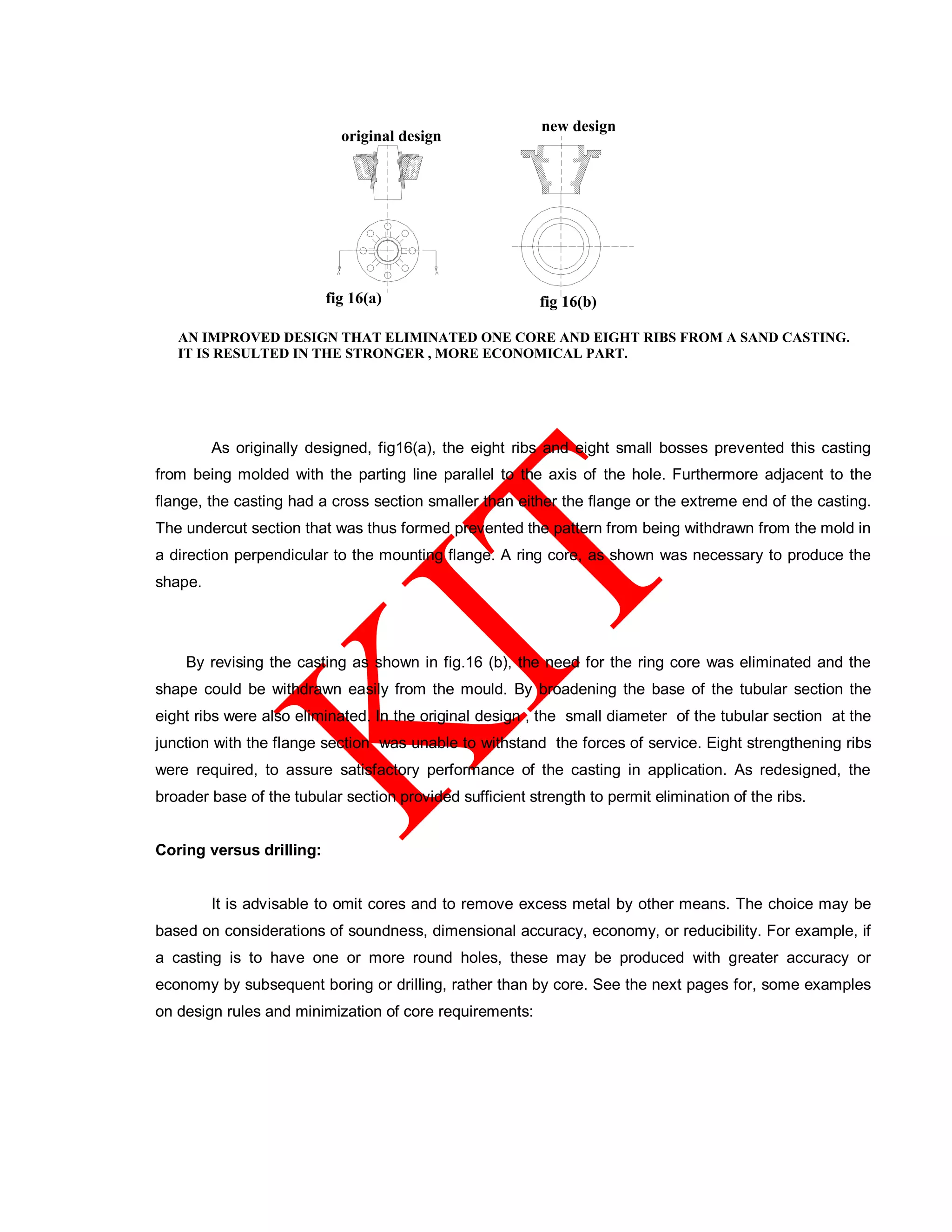 IT IS RESULTED IN THE STRONGER , MORE ECONOMICAL PART.
fig 16(a) fig 16(b)
original design
new design
As originally designed, fig16(a), the eight ribs and eight small bosses prevented this casting
from being molded with the parting line parallel to the axis of the hole. Furthermore adjacent to the
flange, the casting had a cross section smaller than either the flange or the extreme end of the casting.
The undercut section that was thus formed prevented the pattern from being withdrawn from the mold in
a direction perpendicular to the mounting flange. A ring core, as shown was necessary to produce the
shape.
By revising the casting as shown in fig.16 (b), the need for the ring core was eliminated and the
shape could be withdrawn easily from the mould. By broadening the base of the tubular section the
eight ribs were also eliminated. In the original design , the small diameter of the tubular section at the
junction with the flange section was unable to withstand the forces of service. Eight strengthening ribs
were required, to assure satisfactory performance of the casting in application. As redesigned, the
broader base of the tubular section provided sufficient strength to permit elimination of the ribs.
Coring versus drilling:
It is advisable to omit cores and to remove excess metal by other means. The choice may be
based on considerations of soundness, dimensional accuracy, economy, or reducibility. For example, if
a casting is to have one or more round holes, these may be produced with greater accuracy or
economy by subsequent boring or drilling, rather than by core. See the next pages for, some examples
on design rules and minimization of core requirements:
 