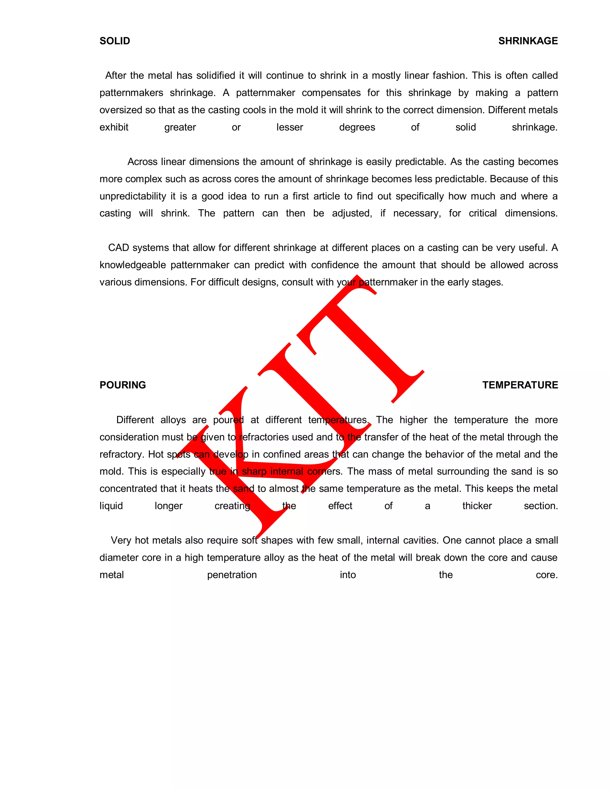 SOLID SHRINKAGE
After the metal has solidified it will continue to shrink in a mostly linear fashion. This is often called
patternmakers shrinkage. A patternmaker compensates for this shrinkage by making a pattern
oversized so that as the casting cools in the mold it will shrink to the correct dimension. Different metals
exhibit greater or lesser degrees of solid shrinkage.
Across linear dimensions the amount of shrinkage is easily predictable. As the casting becomes
more complex such as across cores the amount of shrinkage becomes less predictable. Because of this
unpredictability it is a good idea to run a first article to find out specifically how much and where a
casting will shrink. The pattern can then be adjusted, if necessary, for critical dimensions.
CAD systems that allow for different shrinkage at different places on a casting can be very useful. A
knowledgeable patternmaker can predict with confidence the amount that should be allowed across
various dimensions. For difficult designs, consult with your patternmaker in the early stages.
POURING TEMPERATURE
Different alloys are poured at different temperatures. The higher the temperature the more
consideration must be given to refractories used and to the transfer of the heat of the metal through the
refractory. Hot spots can develop in confined areas that can change the behavior of the metal and the
mold. This is especially true in sharp internal corners. The mass of metal surrounding the sand is so
concentrated that it heats the sand to almost the same temperature as the metal. This keeps the metal
liquid longer creating the effect of a thicker section.
Very hot metals also require soft shapes with few small, internal cavities. One cannot place a small
diameter core in a high temperature alloy as the heat of the metal will break down the core and cause
metal penetration into the core.
 