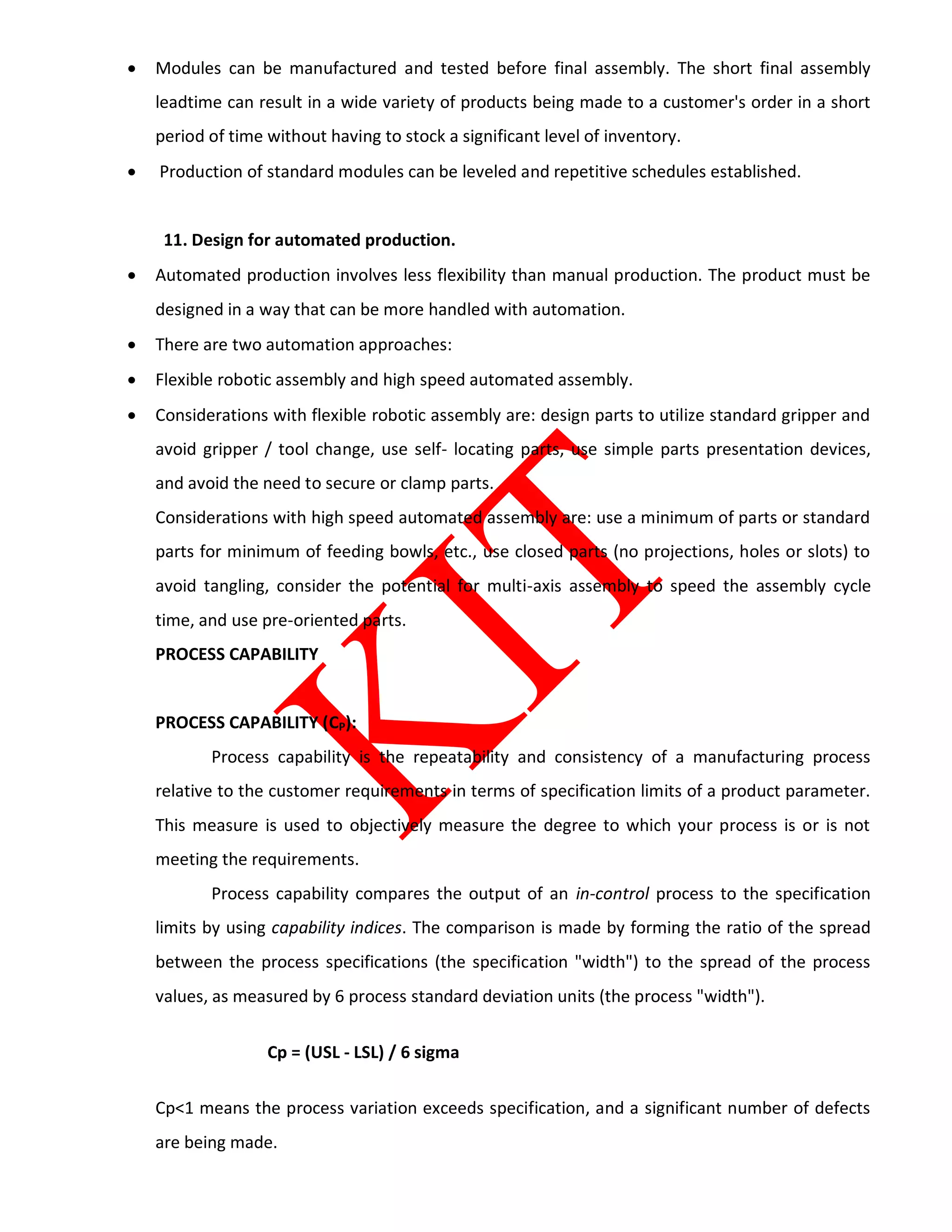  Modules can be manufactured and tested before final assembly. The short final assembly
leadtime can result in a wide variety of products being made to a customer's order in a short
period of time without having to stock a significant level of inventory.
 Production of standard modules can be leveled and repetitive schedules established.
11. Design for automated production.
 Automated production involves less flexibility than manual production. The product must be
designed in a way that can be more handled with automation.
 There are two automation approaches:
 Flexible robotic assembly and high speed automated assembly.
 Considerations with flexible robotic assembly are: design parts to utilize standard gripper and
avoid gripper / tool change, use self- locating parts, use simple parts presentation devices,
and avoid the need to secure or clamp parts.
Considerations with high speed automated assembly are: use a minimum of parts or standard
parts for minimum of feeding bowls, etc., use closed parts (no projections, holes or slots) to
avoid tangling, consider the potential for multi-axis assembly to speed the assembly cycle
time, and use pre-oriented parts.
PROCESS CAPABILITY
PROCESS CAPABILITY (CP):
Process capability is the repeatability and consistency of a manufacturing process
relative to the customer requirements in terms of specification limits of a product parameter.
This measure is used to objectively measure the degree to which your process is or is not
meeting the requirements.
Process capability compares the output of an in-control process to the specification
limits by using capability indices. The comparison is made by forming the ratio of the spread
between the process specifications (the specification "width") to the spread of the process
values, as measured by 6 process standard deviation units (the process "width").
Cp = (USL - LSL) / 6 sigma
Cp<1 means the process variation exceeds specification, and a significant number of defects
are being made.
 