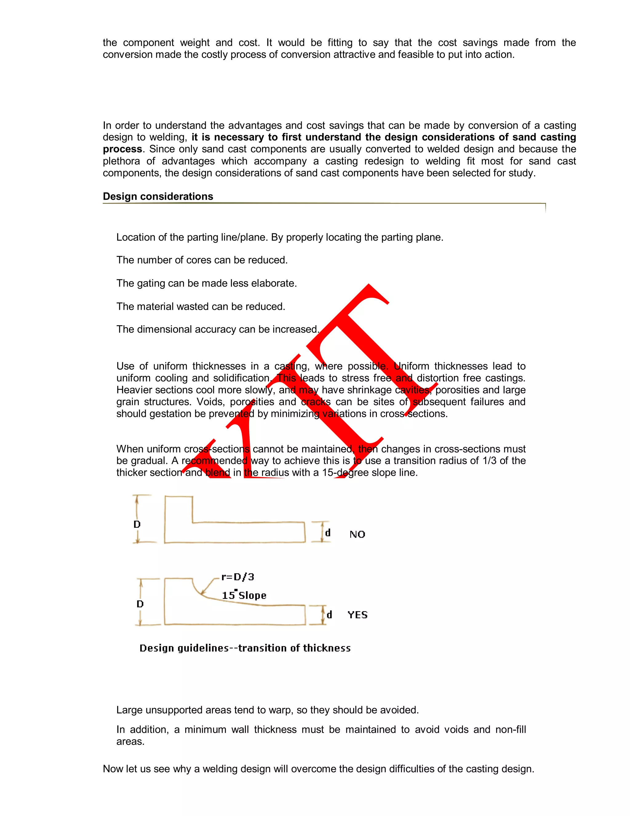 the component weight and cost. It would be fitting to say that the cost savings made from the
conversion made the costly process of conversion attractive and feasible to put into action.
In order to understand the advantages and cost savings that can be made by conversion of a casting
design to welding, it is necessary to first understand the design considerations of sand casting
process. Since only sand cast components are usually converted to welded design and because the
plethora of advantages which accompany a casting redesign to welding fit most for sand cast
components, the design considerations of sand cast components have been selected for study.
Design considerations
• Location of the parting line/plane. By properly locating the parting plane.
• The number of cores can be reduced.
• The gating can be made less elaborate.
• The material wasted can be reduced.
• The dimensional accuracy can be increased.
•
Use of uniform thicknesses in a casting, where possible. Uniform thicknesses lead to
uniform cooling and solidification. This leads to stress free and distortion free castings.
Heavier sections cool more slowly, and may have shrinkage cavities, porosities and large
grain structures. Voids, porosities and cracks can be sites of subsequent failures and
should gestation be prevented by minimizing variations in cross sections.
• When uniform cross-sections cannot be maintained, then changes in cross-sections must
be gradual. A recommended way to achieve this is to use a transition radius of 1/3 of the
thicker section and blend in the radius with a 15-degree slope line.
• Large unsupported areas tend to warp, so they should be avoided.
• In addition, a minimum wall thickness must be maintained to avoid voids and non-fill
areas.
Now let us see why a welding design will overcome the design difficulties of the casting design.
 