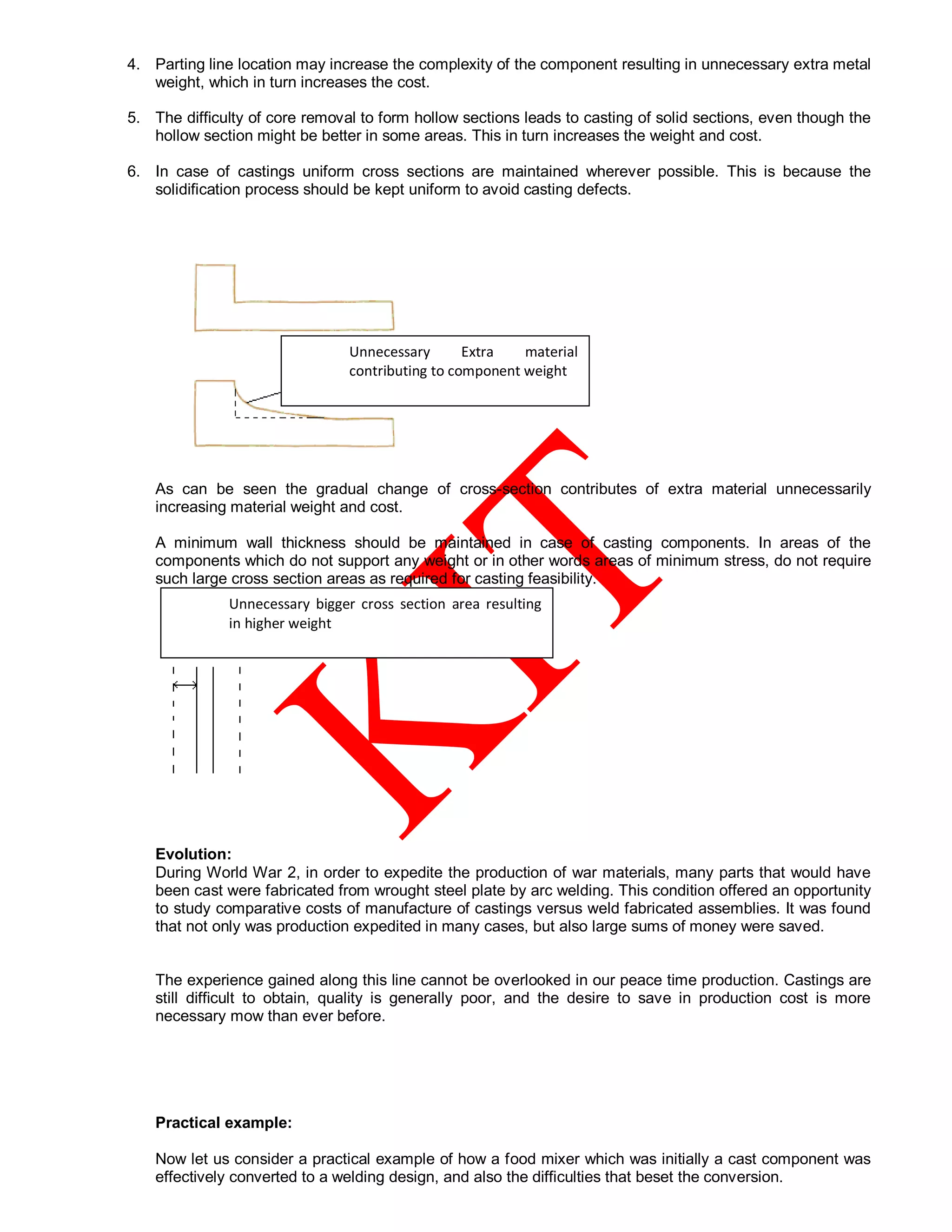 4. Parting line location may increase the complexity of the component resulting in unnecessary extra metal
weight, which in turn increases the cost.
5. The difficulty of core removal to form hollow sections leads to casting of solid sections, even though the
hollow section might be better in some areas. This in turn increases the weight and cost.
6. In case of castings uniform cross sections are maintained wherever possible. This is because the
solidification process should be kept uniform to avoid casting defects.
As can be seen the gradual change of cross-section contributes of extra material unnecessarily
increasing material weight and cost.
A minimum wall thickness should be maintained in case of casting components. In areas of the
components which do not support any weight or in other words areas of minimum stress, do not require
such large cross section areas as required for casting feasibility.
Evolution:
During World War 2, in order to expedite the production of war materials, many parts that would have
been cast were fabricated from wrought steel plate by arc welding. This condition offered an opportunity
to study comparative costs of manufacture of castings versus weld fabricated assemblies. It was found
that not only was production expedited in many cases, but also large sums of money were saved.
The experience gained along this line cannot be overlooked in our peace time production. Castings are
still difficult to obtain, quality is generally poor, and the desire to save in production cost is more
necessary mow than ever before.
Practical example:
Now let us consider a practical example of how a food mixer which was initially a cast component was
effectively converted to a welding design, and also the difficulties that beset the conversion.
Unnecessary bigger cross section area resulting
in higher weight
Unnecessary Extra material
contributing to component weight
 