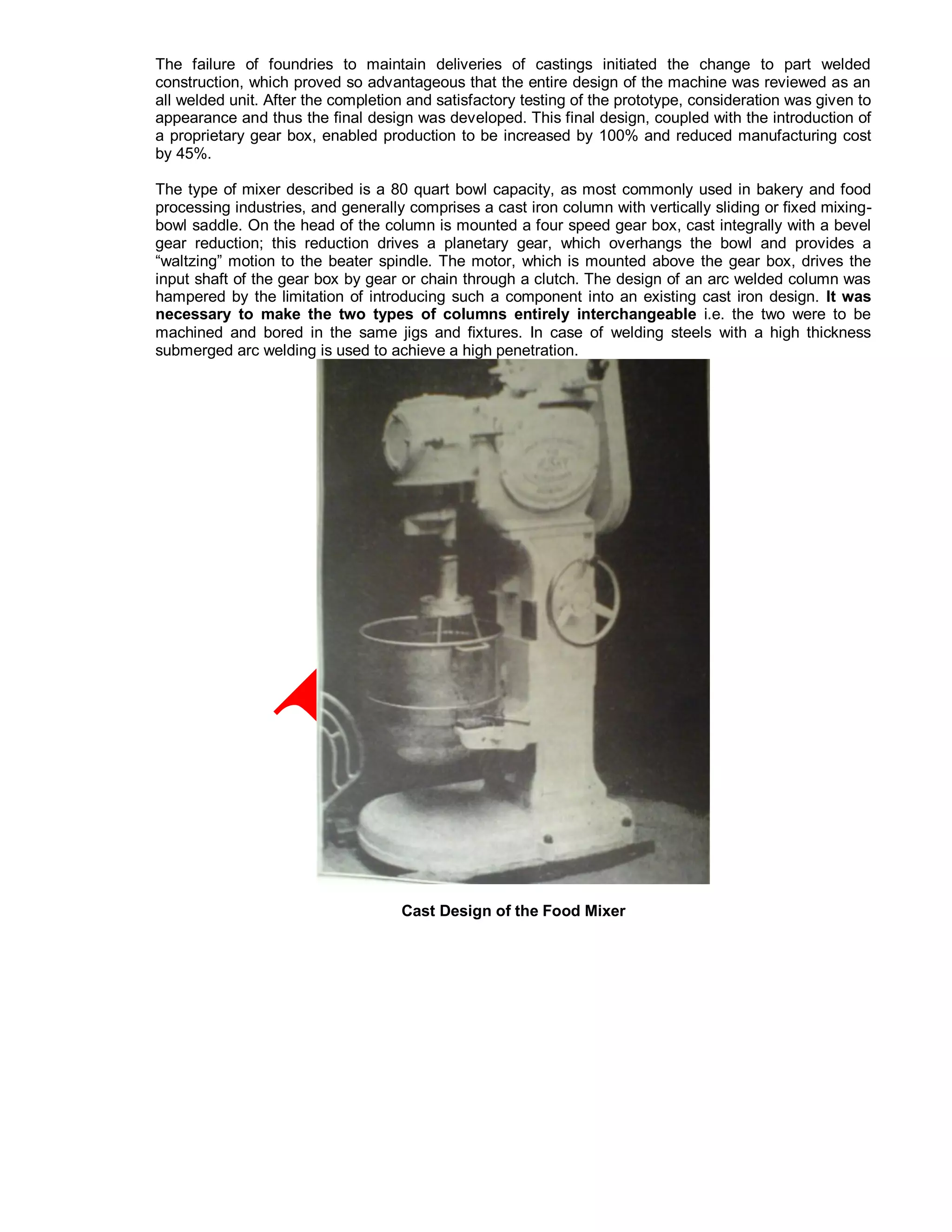 The failure of foundries to maintain deliveries of castings initiated the change to part welded
construction, which proved so advantageous that the entire design of the machine was reviewed as an
all welded unit. After the completion and satisfactory testing of the prototype, consideration was given to
appearance and thus the final design was developed. This final design, coupled with the introduction of
a proprietary gear box, enabled production to be increased by 100% and reduced manufacturing cost
by 45%.
The type of mixer described is a 80 quart bowl capacity, as most commonly used in bakery and food
processing industries, and generally comprises a cast iron column with vertically sliding or fixed mixing-
bowl saddle. On the head of the column is mounted a four speed gear box, cast integrally with a bevel
gear reduction; this reduction drives a planetary gear, which overhangs the bowl and provides a
“waltzing” motion to the beater spindle. The motor, which is mounted above the gear box, drives the
input shaft of the gear box by gear or chain through a clutch. The design of an arc welded column was
hampered by the limitation of introducing such a component into an existing cast iron design. It was
necessary to make the two types of columns entirely interchangeable i.e. the two were to be
machined and bored in the same jigs and fixtures. In case of welding steels with a high thickness
submerged arc welding is used to achieve a high penetration.
Cast Design of the Food Mixer
 