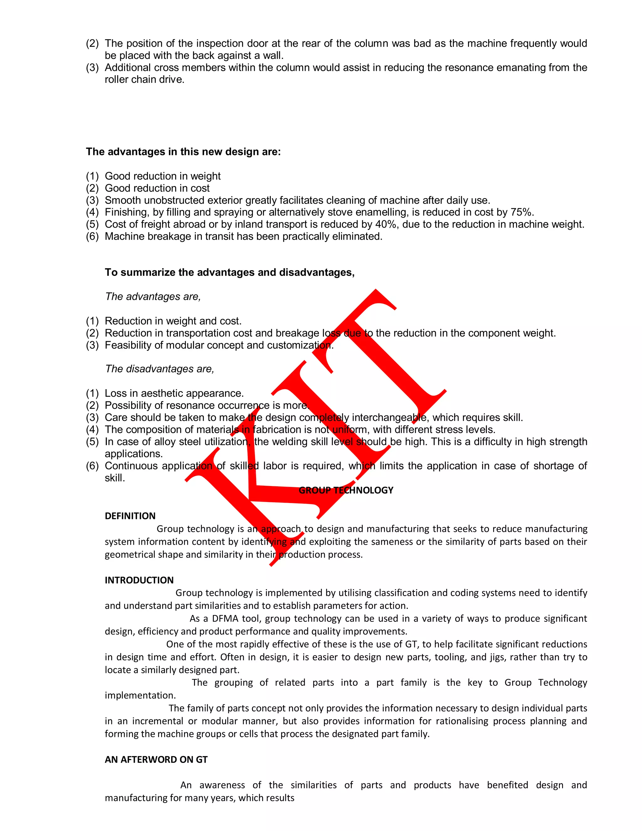 (2) The position of the inspection door at the rear of the column was bad as the machine frequently would
be placed with the back against a wall.
(3) Additional cross members within the column would assist in reducing the resonance emanating from the
roller chain drive.
The advantages in this new design are:
(1) Good reduction in weight
(2) Good reduction in cost
(3) Smooth unobstructed exterior greatly facilitates cleaning of machine after daily use.
(4) Finishing, by filling and spraying or alternatively stove enamelling, is reduced in cost by 75%.
(5) Cost of freight abroad or by inland transport is reduced by 40%, due to the reduction in machine weight.
(6) Machine breakage in transit has been practically eliminated.
To summarize the advantages and disadvantages,
The advantages are,
(1) Reduction in weight and cost.
(2) Reduction in transportation cost and breakage loss due to the reduction in the component weight.
(3) Feasibility of modular concept and customization.
The disadvantages are,
(1) Loss in aesthetic appearance.
(2) Possibility of resonance occurrence is more.
(3) Care should be taken to make the design completely interchangeable, which requires skill.
(4) The composition of materials in fabrication is not uniform, with different stress levels.
(5) In case of alloy steel utilization, the welding skill level should be high. This is a difficulty in high strength
applications.
(6) Continuous application of skilled labor is required, which limits the application in case of shortage of
skill.
GROUP TECHNOLOGY
DEFINITION
Group technology is an approach to design and manufacturing that seeks to reduce manufacturing
system information content by identifying and exploiting the sameness or the similarity of parts based on their
geometrical shape and similarity in their production process.
INTRODUCTION
Group technology is implemented by utilising classification and coding systems need to identify
and understand part similarities and to establish parameters for action.
As a DFMA tool, group technology can be used in a variety of ways to produce significant
design, efficiency and product performance and quality improvements.
One of the most rapidly effective of these is the use of GT, to help facilitate significant reductions
in design time and effort. Often in design, it is easier to design new parts, tooling, and jigs, rather than try to
locate a similarly designed part.
The grouping of related parts into a part family is the key to Group Technology
implementation.
The family of parts concept not only provides the information necessary to design individual parts
in an incremental or modular manner, but also provides information for rationalising process planning and
forming the machine groups or cells that process the designated part family.
AN AFTERWORD ON GT
An awareness of the similarities of parts and products have benefited design and
manufacturing for many years, which results
 