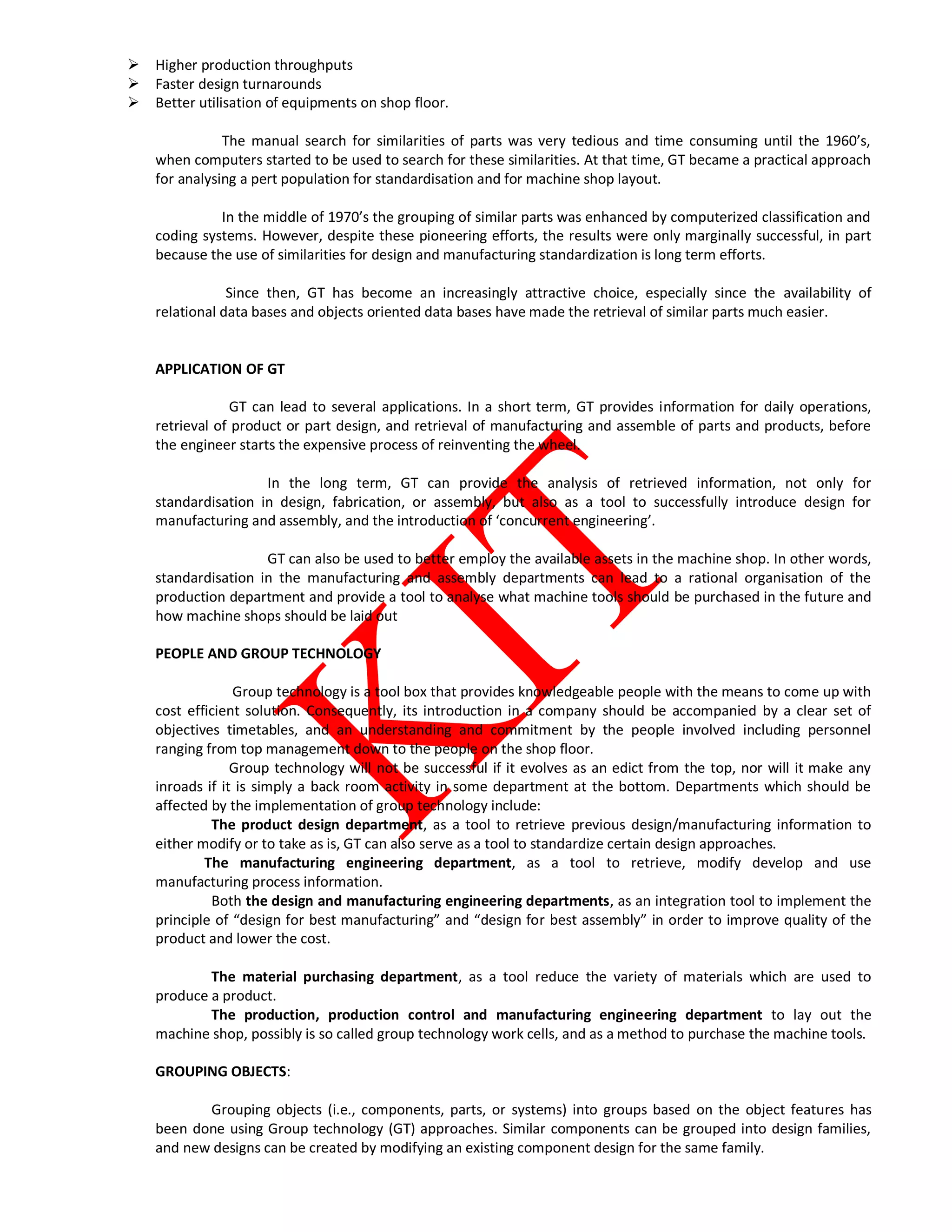  Higher production throughputs
 Faster design turnarounds
 Better utilisation of equipments on shop floor.
The manual search for similarities of parts was very tedious and time consuming until the 1960’s,
when computers started to be used to search for these similarities. At that time, GT became a practical approach
for analysing a pert population for standardisation and for machine shop layout.
In the middle of 1970’s the grouping of similar parts was enhanced by computerized classification and
coding systems. However, despite these pioneering efforts, the results were only marginally successful, in part
because the use of similarities for design and manufacturing standardization is long term efforts.
Since then, GT has become an increasingly attractive choice, especially since the availability of
relational data bases and objects oriented data bases have made the retrieval of similar parts much easier.
APPLICATION OF GT
GT can lead to several applications. In a short term, GT provides information for daily operations,
retrieval of product or part design, and retrieval of manufacturing and assemble of parts and products, before
the engineer starts the expensive process of reinventing the wheel.
In the long term, GT can provide the analysis of retrieved information, not only for
standardisation in design, fabrication, or assembly, but also as a tool to successfully introduce design for
manufacturing and assembly, and the introduction of ‘concurrent engineering’.
GT can also be used to better employ the available assets in the machine shop. In other words,
standardisation in the manufacturing and assembly departments can lead to a rational organisation of the
production department and provide a tool to analyse what machine tools should be purchased in the future and
how machine shops should be laid out
PEOPLE AND GROUP TECHNOLOGY
Group technology is a tool box that provides knowledgeable people with the means to come up with
cost efficient solution. Consequently, its introduction in a company should be accompanied by a clear set of
objectives timetables, and an understanding and commitment by the people involved including personnel
ranging from top management down to the people on the shop floor.
Group technology will not be successful if it evolves as an edict from the top, nor will it make any
inroads if it is simply a back room activity in some department at the bottom. Departments which should be
affected by the implementation of group technology include:
The product design department, as a tool to retrieve previous design/manufacturing information to
either modify or to take as is, GT can also serve as a tool to standardize certain design approaches.
The manufacturing engineering department, as a tool to retrieve, modify develop and use
manufacturing process information.
Both the design and manufacturing engineering departments, as an integration tool to implement the
principle of “design for best manufacturing” and “design for best assembly” in order to improve quality of the
product and lower the cost.
The material purchasing department, as a tool reduce the variety of materials which are used to
produce a product.
The production, production control and manufacturing engineering department to lay out the
machine shop, possibly is so called group technology work cells, and as a method to purchase the machine tools.
GROUPING OBJECTS:
Grouping objects (i.e., components, parts, or systems) into groups based on the object features has
been done using Group technology (GT) approaches. Similar components can be grouped into design families,
and new designs can be created by modifying an existing component design for the same family.
 
