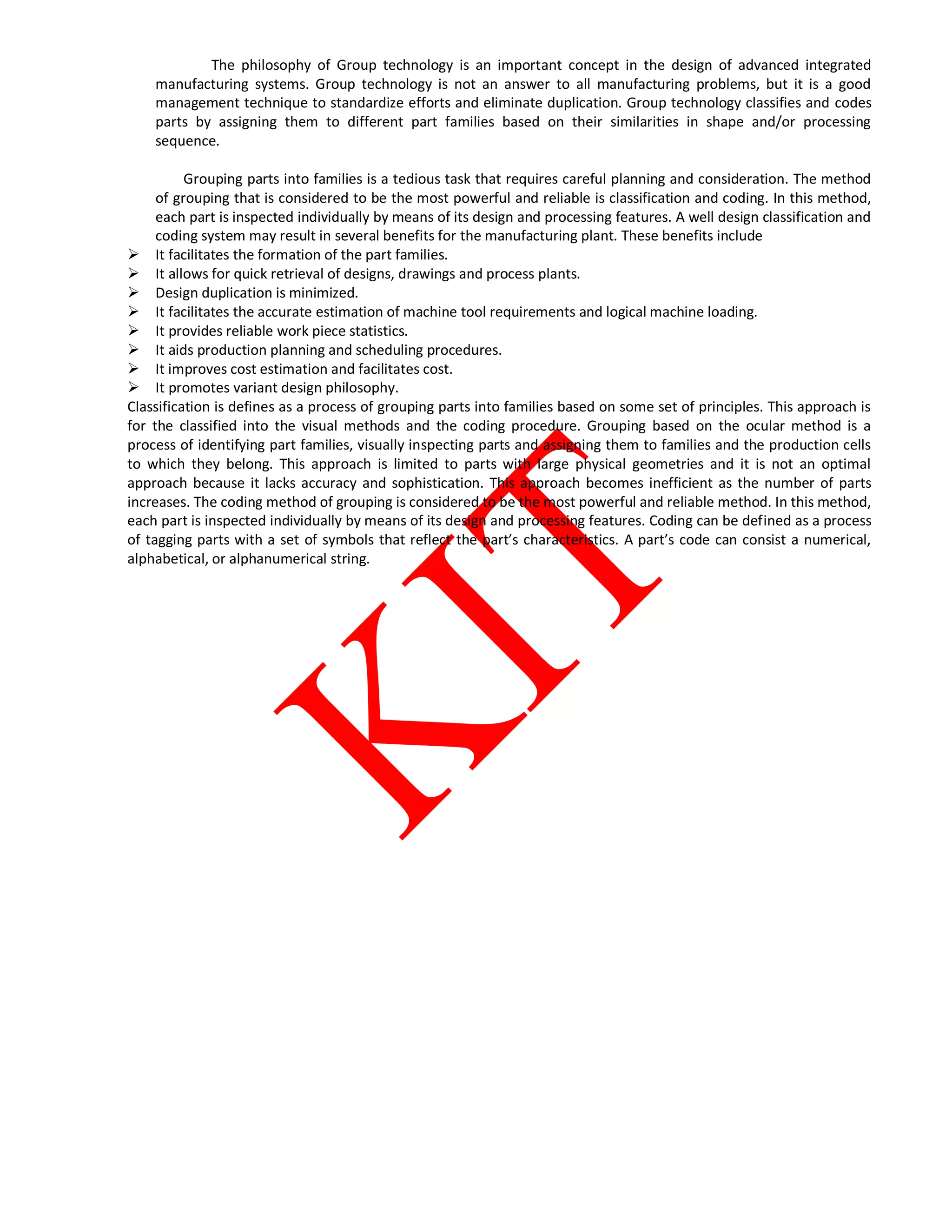 The philosophy of Group technology is an important concept in the design of advanced integrated
manufacturing systems. Group technology is not an answer to all manufacturing problems, but it is a good
management technique to standardize efforts and eliminate duplication. Group technology classifies and codes
parts by assigning them to different part families based on their similarities in shape and/or processing
sequence.
Grouping parts into families is a tedious task that requires careful planning and consideration. The method
of grouping that is considered to be the most powerful and reliable is classification and coding. In this method,
each part is inspected individually by means of its design and processing features. A well design classification and
coding system may result in several benefits for the manufacturing plant. These benefits include
 It facilitates the formation of the part families.
 It allows for quick retrieval of designs, drawings and process plants.
 Design duplication is minimized.
 It facilitates the accurate estimation of machine tool requirements and logical machine loading.
 It provides reliable work piece statistics.
 It aids production planning and scheduling procedures.
 It improves cost estimation and facilitates cost.
 It promotes variant design philosophy.
Classification is defines as a process of grouping parts into families based on some set of principles. This approach is
for the classified into the visual methods and the coding procedure. Grouping based on the ocular method is a
process of identifying part families, visually inspecting parts and assigning them to families and the production cells
to which they belong. This approach is limited to parts with large physical geometries and it is not an optimal
approach because it lacks accuracy and sophistication. This approach becomes inefficient as the number of parts
increases. The coding method of grouping is considered to be the most powerful and reliable method. In this method,
each part is inspected individually by means of its design and processing features. Coding can be defined as a process
of tagging parts with a set of symbols that reflect the part’s characteristics. A part’s code can consist a numerical,
alphabetical, or alphanumerical string.
 