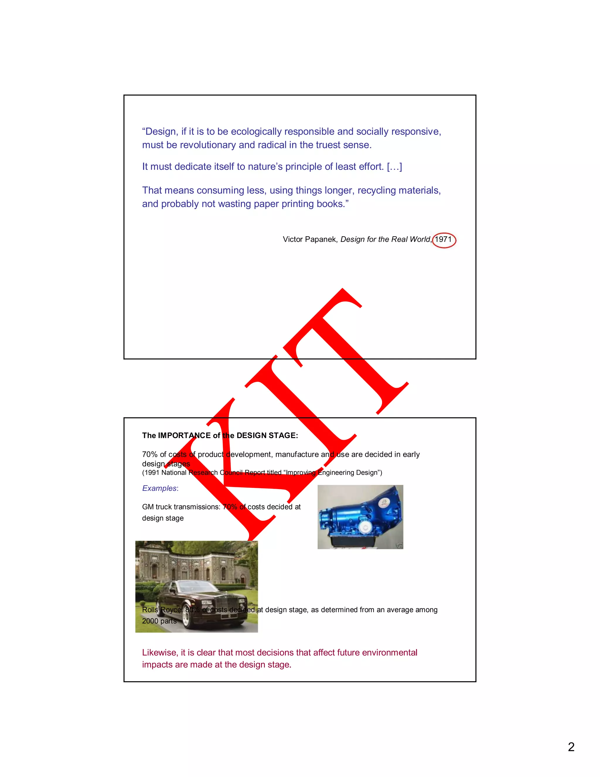 “Design, if it is to be ecologically responsible and socially responsive,
must be revolutionary and radical in the truest sense.
It must dedicate itself to nature’s principle of least effort. […]
That means consuming less, using things longer, recycling materials,
and probably not wasting paper printing books.”
Victor Papanek, Design for the Real World, 1971
The IMPORTANCE of the DESIGN STAGE:
70% of costs of product development, manufacture and use are decided in early
design stages
(1991 National Research Council Report titled “Improving Engineering Design”)
Examples:
GM truck transmissions: 70% of costs decided at
design stage
Rolls Royce: 80% of costs decided at design stage, as determined from an average among
2000 parts
Likewise, it is clear that most decisions that affect future environmental
impacts are made at the design stage.
2
 