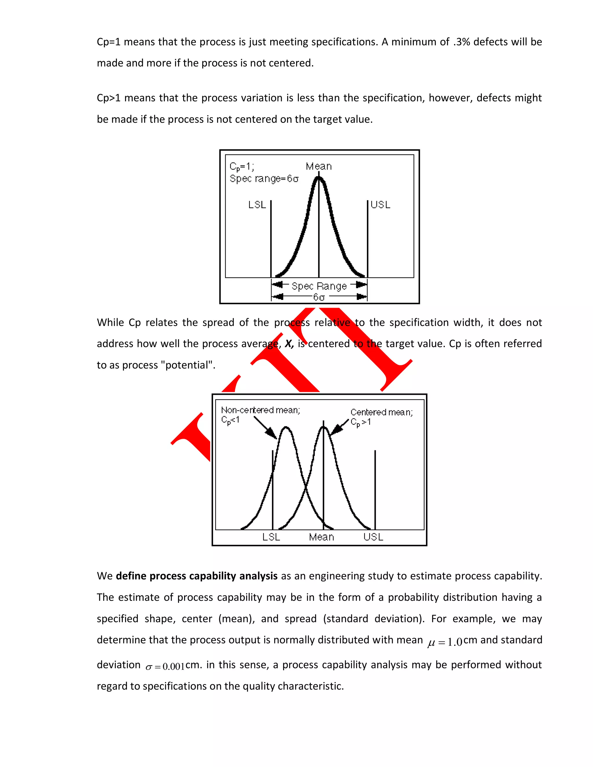 Cp=1 means that the process is just meeting specifications. A minimum of .3% defects will be
made and more if the process is not centered.
Cp>1 means that the process variation is less than the specification, however, defects might
be made if the process is not centered on the target value.
While Cp relates the spread of the process relative to the specification width, it does not
address how well the process average, X, is centered to the target value. Cp is often referred
to as process "potential".
We define process capability analysis as an engineering study to estimate process capability.
The estimate of process capability may be in the form of a probability distribution having a
specified shape, center (mean), and spread (standard deviation). For example, we may
determine that the process output is normally distributed with mean 0.1 cm and standard
deviation 001.0 cm. in this sense, a process capability analysis may be performed without
regard to specifications on the quality characteristic.
 