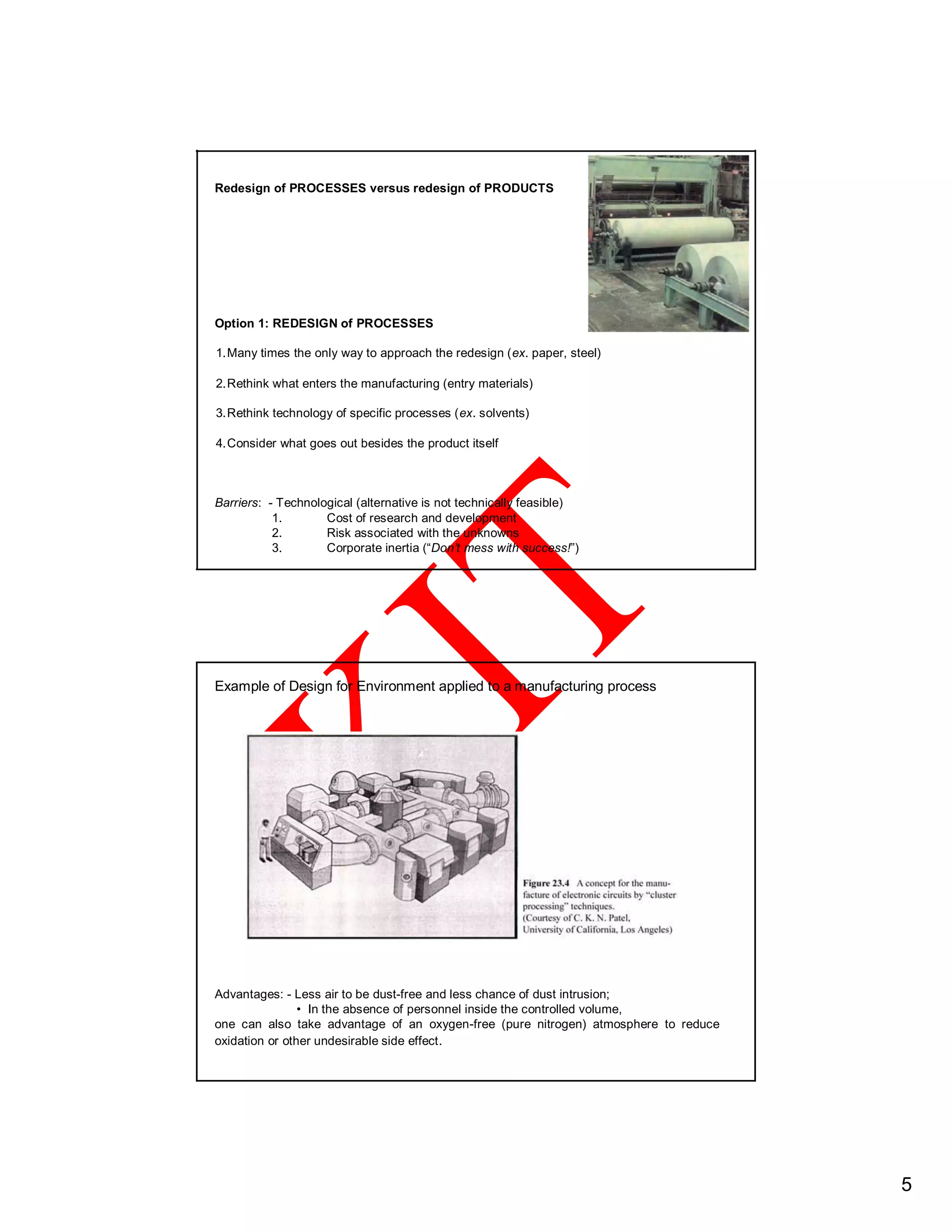 Redesign of PROCESSES versus redesign of PRODUCTS
Option 1: REDESIGN of PROCESSES
1.Many times the only way to approach the redesign (ex. paper, steel)
2.Rethink what enters the manufacturing (entry materials)
3.Rethink technology of specific processes (ex. solvents)
4.Consider what goes out besides the product itself
Barriers: - Technological (alternative is not technically feasible)
1. Cost of research and development
2. Risk associated with the unknowns
3. Corporate inertia (“Don’t mess with success!”)
Example of Design for Environment applied to a manufacturing process
Advantages: - Less air to be dust-free and less chance of dust intrusion;
• In the absence of personnel inside the controlled volume,
one can also take advantage of an oxygen-free (pure nitrogen) atmosphere to reduce
oxidation or other undesirable side effect.
5
 