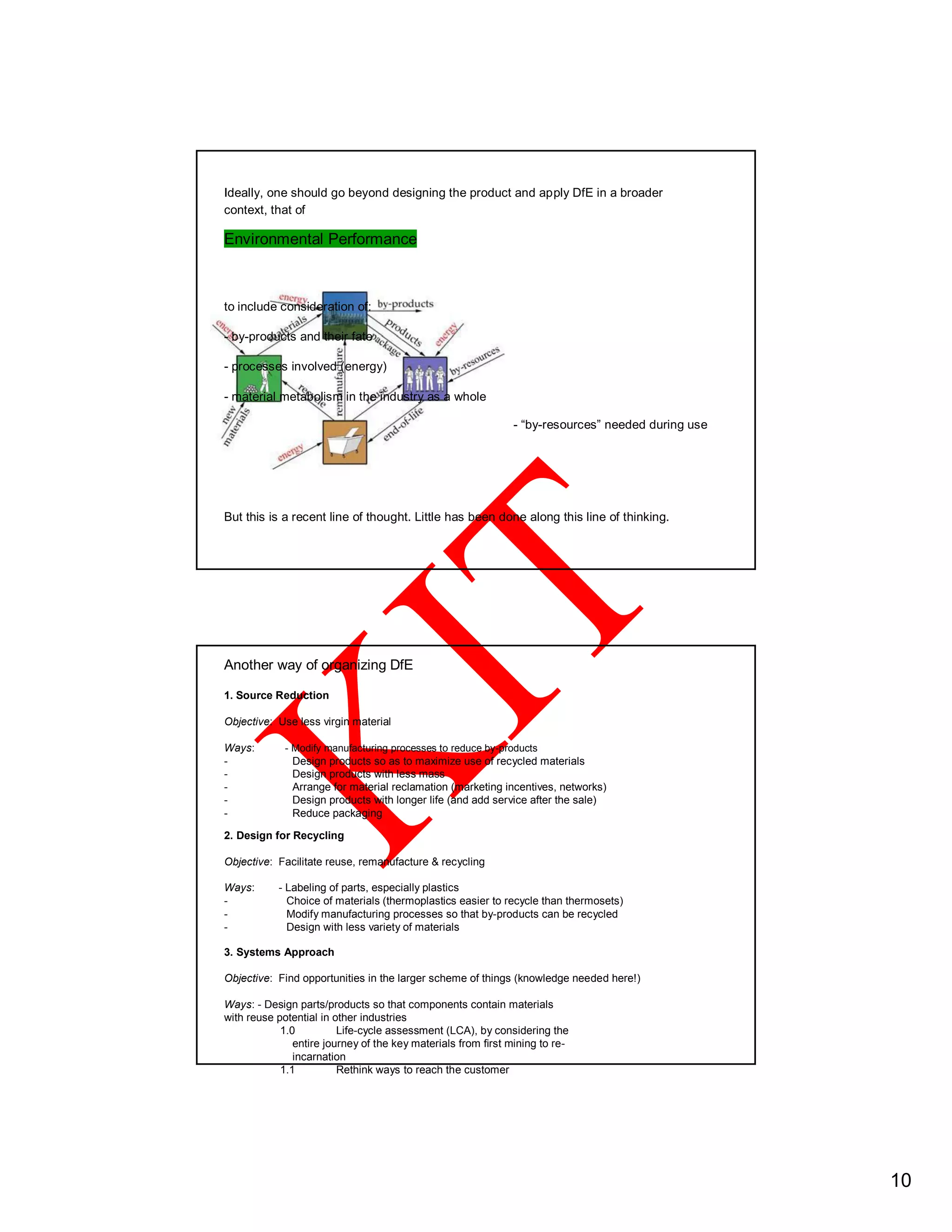 Ideally, one should go beyond designing the product and apply DfE in a broader
context, that of
Environmental Performance
to include consideration of:
- by-products and their fate
- processes involved (energy)
- material metabolism in the industry as a whole
- “by-resources” needed during use
But this is a recent line of thought. Little has been done along this line of thinking.
Another way of organizing DfE
1. Source Reduction
Objective: Use less virgin material
Ways: - Modify manufacturing processes to reduce by-products
- Design products so as to maximize use of recycled materials
- Design products with less mass
- Arrange for material reclamation (marketing incentives, networks)
- Design products with longer life (and add service after the sale)
- Reduce packaging
2. Design for Recycling
Objective: Facilitate reuse, remanufacture & recycling
Ways: - Labeling of parts, especially plastics
- Choice of materials (thermoplastics easier to recycle than thermosets)
- Modify manufacturing processes so that by-products can be recycled
- Design with less variety of materials
3. Systems Approach
Objective: Find opportunities in the larger scheme of things (knowledge needed here!)
Ways: - Design parts/products so that components contain materials
with reuse potential in other industries
1.0 Life-cycle assessment (LCA), by considering the
entire journey of the key materials from first mining to re-
incarnation
1.1 Rethink ways to reach the customer
10
 