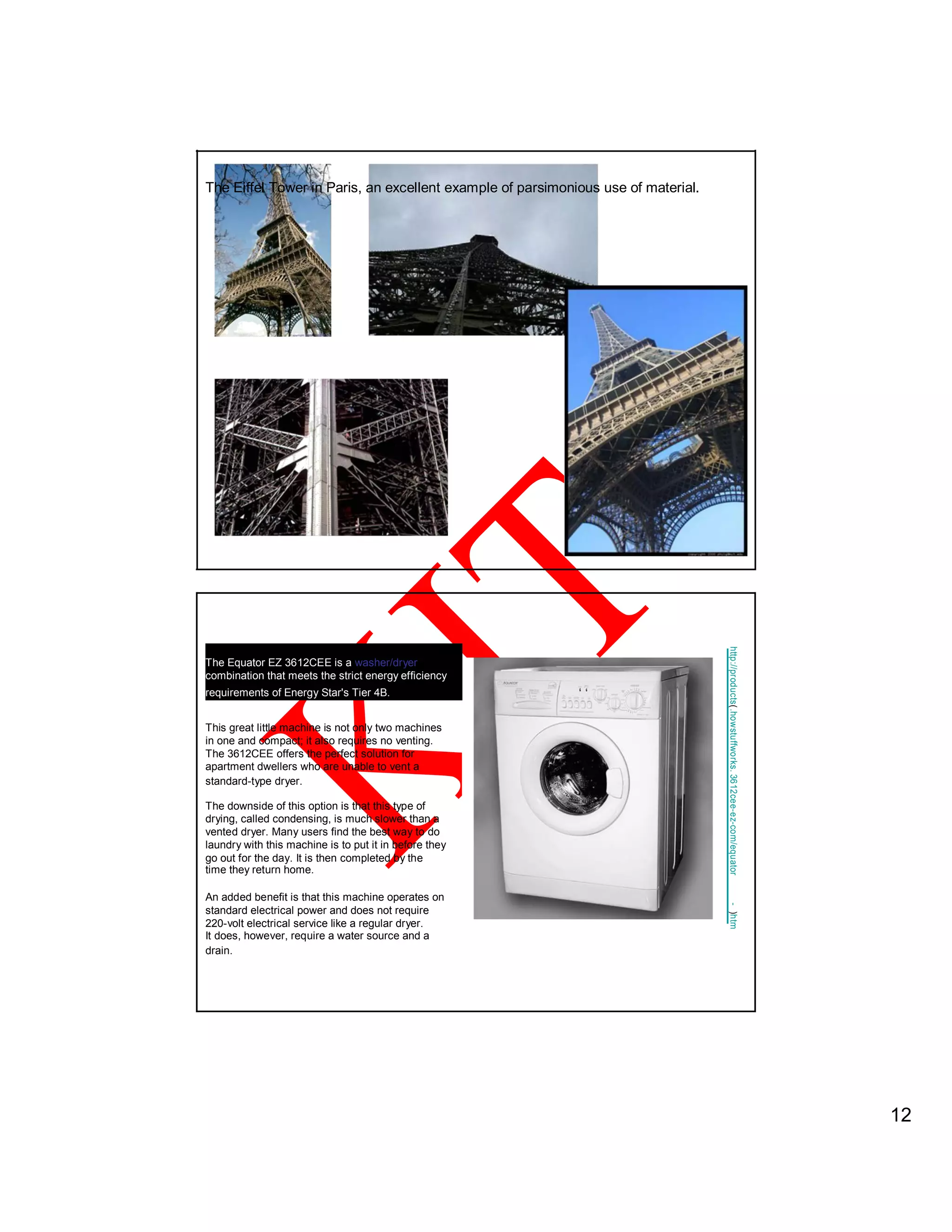 The Eiffel Tower in Paris, an excellent example of parsimonious use of material.
The Equator EZ 3612CEE is a washer/dryer
http://products(
combination that meets the strict energy efficiency
requirements of Energy Star's Tier 4B.
This great little machine is not only two machines .howstuffworks.
in one and compact; it also requires no venting.
The 3612CEE offers the perfect solution for
apartment dwellers who are unable to vent a
standard-type dryer.
3612cee-ez-com/equator
The downside of this option is that this type of
drying, called condensing, is much slower than a
vented dryer. Many users find the best way to do
laundry with this machine is to put it in before they
go out for the day. It is then completed by the
time they return home.
An added benefit is that this machine operates on
.review
-
standard electrical power and does not require
)htm
220-volt electrical service like a regular dryer.
It does, however, require a water source and a
drain.
12
 