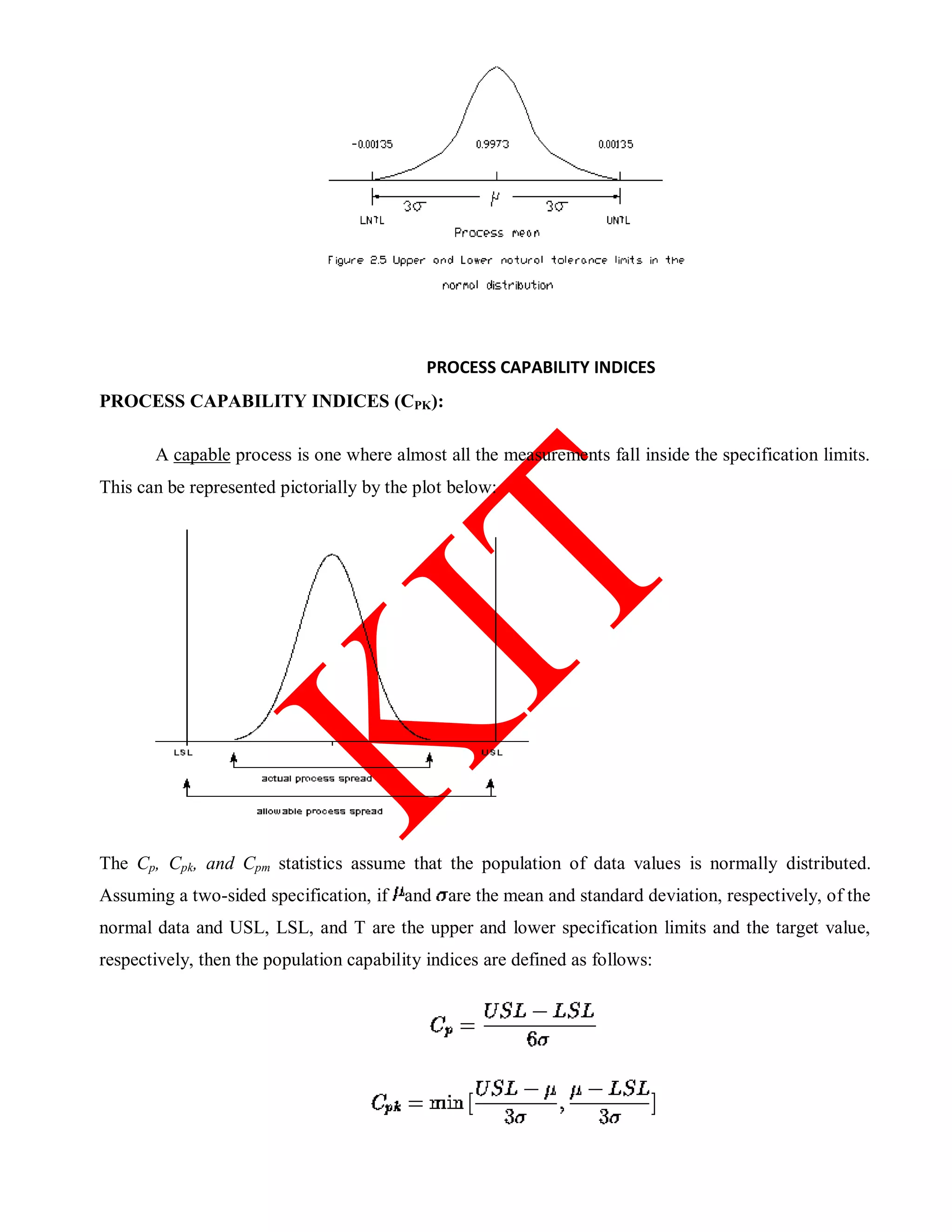 PROCESS CAPABILITY INDICES
PROCESS CAPABILITY INDICES (CPK):
A capable process is one where almost all the measurements fall inside the specification limits.
This can be represented pictorially by the plot below:
The Cp, Cpk, and Cpm statistics assume that the population of data values is normally distributed.
Assuming a two-sided specification, if and are the mean and standard deviation, respectively, of the
normal data and USL, LSL, and T are the upper and lower specification limits and the target value,
respectively, then the population capability indices are defined as follows:
 