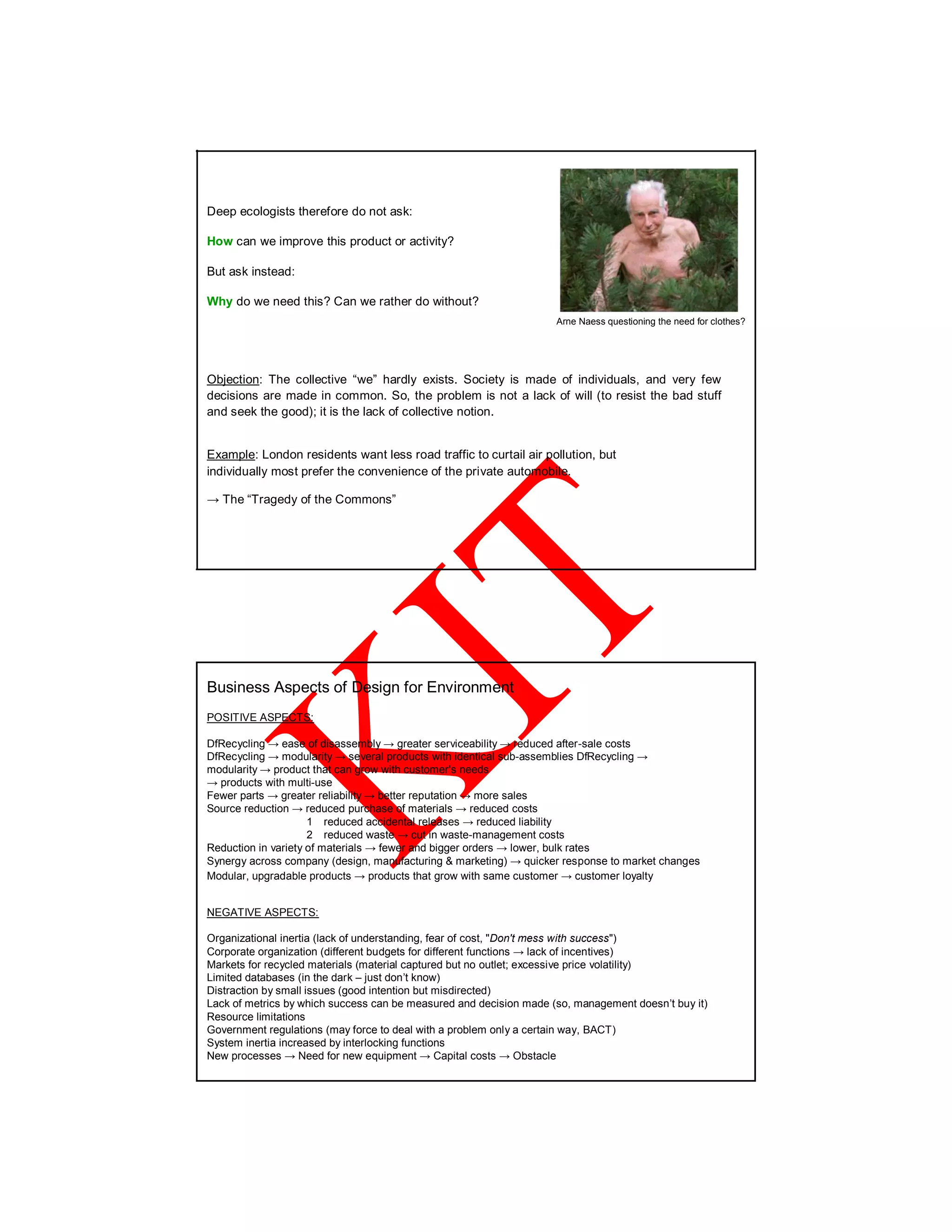 Deep ecologists therefore do not ask:
How can we improve this product or activity?
But ask instead:
Why do we need this? Can we rather do without?
Arne Naess questioning the need for clothes?
Objection: The collective “we” hardly exists. Society is made of individuals, and very few
decisions are made in common. So, the problem is not a lack of will (to resist the bad stuff
and seek the good); it is the lack of collective notion.
Example: London residents want less road traffic to curtail air pollution, but
individually most prefer the convenience of the private automobile.
→ The “Tragedy of the Commons”
Business Aspects of Design for Environment
POSITIVE ASPECTS:
DfRecycling → ease of disassembly → greater serviceability → reduced after-sale costs
DfRecycling → modularity → several products with identical sub-assemblies DfRecycling →
modularity → product that can grow with customer's needs
→ products with multi-use
Fewer parts → greater reliability → better reputation → more sales
Source reduction → reduced purchase of materials → reduced costs
1 reduced accidental releases → reduced liability
2 reduced waste → cut in waste-management costs
Reduction in variety of materials → fewer and bigger orders → lower, bulk rates
Synergy across company (design, manufacturing & marketing) → quicker response to market changes
Modular, upgradable products → products that grow with same customer → customer loyalty
NEGATIVE ASPECTS:
Organizational inertia (lack of understanding, fear of cost, "Don't mess with success")
Corporate organization (different budgets for different functions → lack of incentives)
Markets for recycled materials (material captured but no outlet; excessive price volatility)
Limited databases (in the dark – just don’t know)
Distraction by small issues (good intention but misdirected)
Lack of metrics by which success can be measured and decision made (so, management doesn’t buy it)
Resource limitations
Government regulations (may force to deal with a problem only a certain way, BACT)
System inertia increased by interlocking functions
New processes → Need for new equipment → Capital costs → Obstacle
 