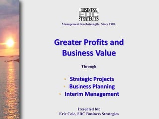 Management Benchstrength. Since 1989.




Greater Profits and
  Business Value
               Through


   • Strategic Projects
   • Business Planning
 • Interim Management

            Presented by:
 Eric Cole, EDC Business Strategies
 