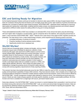 EDC and Getting Ready for Migration
As the biopharmaceutical industry continues its transition to electronic data capture (EDC), the days of paper-based clinical
trials are numbered. Driving this trend are factors such as lengthy study start-up time, high incidence of queries and drawn-out
database lock, all linked to inefficient paper-based processes. DATATRAK ONE™ addresses these challenges by improving
data quality and making them visible faster, enabling real-time safety reviews, and allowing sponsors and contract research
organizations (CROs) to better assess the safety profile of a drug as it is being developed.


These well-established benefits of EDC have resulted in an estimated 60% of new clinical trial starts using the technology,
                                                      1
with even higher rates of adoption in pivotal studies. But for companies still on the sidelines, still conducting clinical trials on
                                                       TM
paper, a short overview of DATATRAK ONE™ uEDC features and a case study on the paper-to-EDC migration process are
presented. The case study is from a major biotechnology company, which experienced the following positive outcomes:
        • Immediate elimination of queries of omission
        • Proactive handling of serious adverse events (SAEs)                              DATATRAK ONE™ Features
        • Significantly shorter time to database lock                                    •   Single login for all studies
                                                                                                    •    Data stored in a central database
Why EDC? Why Now?                                                                                        accessible anytime
                                                                                                    •    Quick query turnaround
Clinical trials are increasingly global, complex and lengthy, and as a result,                      •    Alerts of top recurring queries
companies require tools to facilitate the electronic collection of data.                            •    Real-time trial statistics
Continuing with paper case report forms (CRFs) leads to common errors,                              •    Reports created, configured and executed
namely skipped fields, illegible writing and incorrect information, such as                              24/7/365 by users, based on permissioned
                                                                                                         access
unreliable values for blood pressure or body weight. In addition, paper                             •    Advanced trial summary reports
CRFs need to be reviewed by a study monitor, have queries resolved, and                             •    Source document verification
have their information entered manually into the study database. This                               •    Customizable electronic forms and
method is notoriously slow and creates a situation in which weeks or                                     checklists
months could elapse before data are available to sponsor or CROs, and                               •    Electronic Signatures
                                                                                                    •    Visit schedules
safety signals detected. Moreover, when studies are paper-based, it is
                                                                                                    •    Comments
challenging to manage the growing volume of long-term safety data and                                                       Table 1
comply with evolving regulatory requirements for timely reporting of SAEs.

This scenario has been documented extensively since the late 1990s to make the case for EDC, but what has changed is the
quality and broad-based capabilities of today’s EDC solutions. They have become simpler, more complete and an integral part
of eClinical platforms designed to streamline multiple aspects of global clinical trial programs. Some of the functions offered by
DATATRAK ONE™ include management of patient data collected on electronic forms, visit scheduling and quick query turn-
around. Clients can also create company-specific and study specific checklists, as well as customizable workflows. All of this
function and more is available from a single login with secure, permission-based access.

Study data collected in the DATATRAK ONE™ solution are stored in a central database that is accessible in real time and can
be shared among other elements of the DATATRAK ONE™ suite, an end-to-end clinical data management solution. Data can
be exported for statistical analysis and electronic submission, in which a variety of formats for reporting are supported - text,
CSV, Excel, SAS and eSubmission PDFs.
1
    Kreger J, Nadler N, Fatta R. Pharmaceutical Outsourcing, William Blair & Company, February 5, 2010



       © DATATRAK International, Inc.                                                                                         888-677-DATA (3282)
       6150 Parkland Blvd. Suite 100                         from Concept to Cure™                                                 +1 440-443-0082
       Mayfield Heights, OH 44124 USA
       www.datatrak.net                                                                                                      marketing@datatrak.net
 