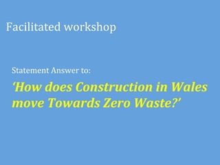 Facilitated	
  workshop	
  


 Statement	
  Answer	
  to:	
  	
  	
  

 ‘How	
  does	
  Construction	
  in	
  Wales	
  
 move	
  Towards	
  Zero	
  Waste?’	
  	
  
 	
  
 