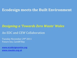 Ecodesign	
  meets	
  the	
  Built	
  Environment	
  



Designing	
  a	
  ‘Towards	
  Zero	
  Waste’	
  Wales	
  
	
  
An	
  EDC	
  and	
  CEW	
  Collaboration	
  
	
  
Tuesday	
  November	
  29th	
  2011	
  	
  
Future	
  Inn,	
  Cardiff	
  Bay	
  
	
  
www.ecodesigncentre.org	
  
www.cewales.org.uk	
  
	
  
 