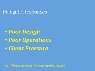 Delegate	
  Responses	
  


 •  Poor	
  Design	
  
 •  Poor	
  Operations	
  
 •  Client	
  Pressure	
  
 	
  

 Q1:	
  ‘What	
  issues	
  result	
  with	
  waste	
  in	
  construction?’	
  	
  
 