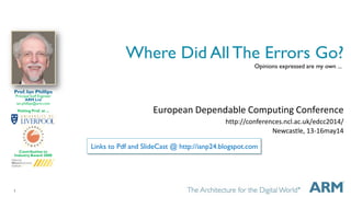 1
Where Did All The Errors Go?
European Dependable Computing Conference
http://conferences.ncl.ac.uk/edcc2014/
Newcastle, 13-16may14
Prof. Ian Phillips
Principal Staff Engineer
ARM Ltd
ian.phillips@arm.com
Visiting Prof. at ...
Contribution to
Industry Award 2008
Opinions expressed are my own ...
Links to Pdf and SlideCast @ http://ianp24.blogspot.com
 
