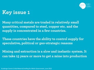 Key issue 1
 Many critical metals are traded in relatively small
 quantities, compared to steel, copper etc. and the
 supply is concentrated in a few countries.

 These countries have the ability to control supply for
 speculative, political or geo-strategic reasons

 Mining and extraction is a slow and inelastic system. It
 can take 15 years or more to get a mine into production


Ecodesign Centre Critial Material brieﬁng for Welsh Government, June 2012
 