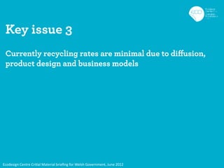 Key issue 3
 Currently recycling rates are minimal due to diffusion,
 product design and business models




Ecodesign Centre Critial Material brieﬁng for Welsh Government, June 2012
 