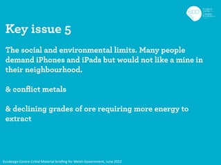Key issue 5
 The social and environmental limits. Many people
 demand iPhones and iPads but would not like a mine in
 their neighbourhood.

 & conﬂict metals

 & declining grades of ore requiring more energy to
 extract




Ecodesign Centre Critial Material brieﬁng for Welsh Government, June 2012
 