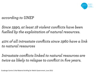 according to UNEP

Since 1990, at least 18 violent conﬂicts have been
fuelled by the exploitation of natural resources.

40% of all intrastate conﬂicts since 1960 have a link
to natural resources

Intrastate conﬂicts linked to natural resources are
twice as likely to relapse to conﬂict in ﬁve years.

Ecodesign Centre Critial Material brieﬁng for Welsh Government, June 2012
 