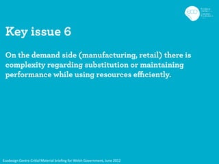 Key issue 6
 On the demand side (manufacturing, retail) there is
 complexity regarding substitution or maintaining
 performance while using resources efficiently.




Ecodesign Centre Critial Material brieﬁng for Welsh Government, June 2012
 