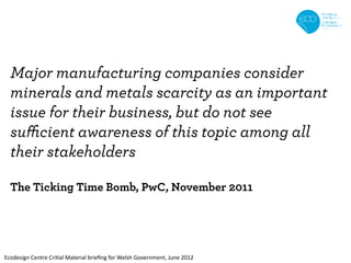 Major manufacturing companies consider
  minerals and metals scarcity as an important
  issue for their business, but do not see
  sufficient awareness of this topic among all
  their stakeholders

  The Ticking Time Bomb, PwC, November 2011




Ecodesign Centre Critial Material brieﬁng for Welsh Government, June 2012
 