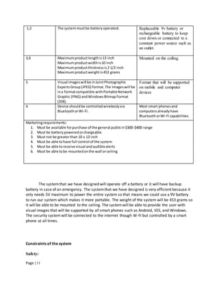 Page | I I
The systemthat we have designed will operate off a battery or it will have backup
battery in case of an emergency. The systemthat we have designed is very efficient because it
only needs 5V maximum to power the entire system so that means we could use a 9V battery
to run our system which makes it more portable. The weight of the system will be 453 grams so
it will be able to be mounted to the ceiling. The systemwill be able to provide the user with
visual images that will be supported by all smart phones such as Android, IOS, and Windows.
The security systemwill be connected to the internet though W-FI but controlled by a smart
phone at all times.
Constraints of the system
Safety:
1,2 The systemmustbe batteryoperated. Replaceable 9v battery or
rechargeable battery to keep
cost down or connected to a
constant power source such as
an outlet.
3,6 Maximumproductlengthis13 inch
Maximumproductwidthis10 inch
Maximumproductthicknessis2 1/2 inch
Maximumproductweightis453 grams
Mounted on the ceiling.
5 Visual imageswill be inJointPhotographic
ExpertsGroup(JPEG) format.The Imageswill be
ina formatcompatible withPortableNetwork
Graphic (PNG) andWindowsBitmapFormat
(DIB).
Format that will be supported
on mobile and computer
devices
4 Device shouldbe controlledwirelesslyvia
BluetoothorWi-Fi.
Most smart phonesand
computersalreadyhave
BluetoothorWi-Fi capabilities
Marketingrequirements:
1. Must be available forpurchase of the general publicin$300-$400 range
2. Must be battery poweredorchargeable
3. Must not be greaterthan 10 x 13 inch
4. Must be able tohave full control of the system
5. Must be able toreceive visual andaudiblealerts
6. Must be able tobe mountedonthe wall orceiling
 