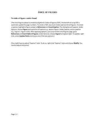 Page | I I
INDEX OF FIGURES
No table of figures entries found.
[The listof figuresabove iscreatedusingWord’sTable of Figures(TOF).The benefitof usingTOFis
automaticupdate forpage numbers.Tocreate a TOF, youmust create captionsforall figures.Tocreate
a caption,highlightafigure andgo to ReferencesandInsertCaption.The dialogbox will appear.Under
Options,choose Figure anda positionof captione.g.,above afigure.UnderCaption,write acaption
e.g.,Figure 1: Figure 1 title.Afterapplyingcaptions,putcursoronthe listof figurespage,goto
ReferencesandInsertTable of Figures.UnderGeneral,choose Figure forCaptionlabel.Toupdate,right
click,selectUpdate Fieldandchoose one of the two options.]
[Youmighthave to adjust“Caption”style.Todo so, rightclick“Caption”style andchoose Modify.You
needtoadjustonlyonce]
 