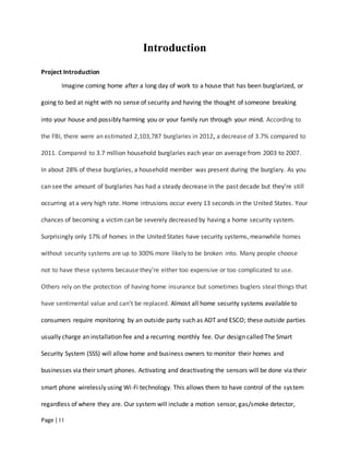 Page | I I
Introduction
Project Introduction
Imagine coming home after a long day of work to a house that has been burglarized, or
going to bed at night with no sense of security and having the thought of someone breaking
into your house and possibly harming you or your family run through your mind. According to
the FBI, there were an estimated 2,103,787 burglaries in 2012, a decrease of 3.7% compared to
2011. Compared to 3.7 million household burglaries each year on average from 2003 to 2007.
In about 28% of these burglaries, a household member was present during the burglary. As you
can see the amount of burglaries has had a steady decrease in the past decade but they’re still
occurring at a very high rate. Home intrusions occur every 13 seconds in the United States. Your
chances of becoming a victim can be severely decreased by having a home security system.
Surprisingly only 17% of homes in the United States have security systems, meanwhile homes
without security systems are up to 300% more likely to be broken into. Many people choose
not to have these systems because they’re either too expensive or too complicated to use.
Others rely on the protection of having home insurance but sometimes buglers steal things that
have sentimental value and can’t be replaced. Almost all home security systems available to
consumers require monitoring by an outside party such as ADT and ESCO; these outside parties
usually charge an installation fee and a recurring monthly fee. Our design called The Smart
Security System (SSS) will allow home and business owners to monitor their homes and
businesses via their smart phones. Activating and deactivating the sensors will be done via their
smart phone wirelessly using Wi-Fi technology. This allows them to have control of the system
regardless of where they are. Our system will include a motion sensor, gas/smoke detector,
 