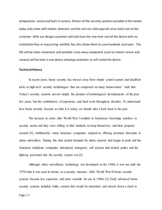 Page | I I
temperature sensor and built in camera. Almost all the security systems available in the market
today only come with motion detectors and the rest are sold separate at an extra cost to the
customer. With our design customers will only have the one-time cost of the device with no
installation fees or reoccurring monthly fee, this allows them to save hundreds each year. The
SSS will be more convenient and portable since every component (such as motion sensor and
camera) will be built in one device allowing customers to self-install the device.
Technical History
In recent years, home security has moved away from simple control panels and deadbolt
locks to high-tech security technologies that are composed on many homeowners’ wish lists.
Today’s security systems are not simply the product of technological developments of the past
few years, but the combination of experience and hard work throughout decades. To understand
how home security became as what it is today, we should take a look back to the past.
The increase in crime after World War I resulted in Americans becoming sensitive to
security needs and they were willing to find methods to keep themselves and their property
secured [1]. Additionally, many insurance companies stepped in, offering premium discounts to
alarm subscribers. During this time period demand for alarm systems had begun to peak and the
American telephone companies introduced emergency call systems that invited police and fire
fighting personnel into the security system era [1].
Although video surveillance technology was developed in the 1940s, it was not until the
1970s that it was used in homes as a security measure. After World War II home security
systems became less expensive and more versatile for use in 1980s [2]. Early advanced home
security systems included bulky camera that would be motorized and moved down a track to
 