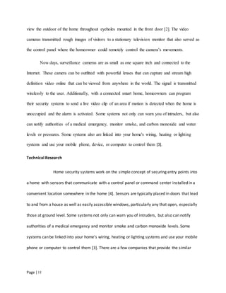 Page | I I
view the outdoor of the home throughout eyeholes mounted in the front door [2]. The video
cameras transmitted rough images of visitors to a stationary television monitor that also served as
the control panel where the homeowner could remotely control the camera’s movements.
Now days, surveillance cameras are as small as one square inch and connected to the
Internet. These camera can be outfitted with powerful lenses that can capture and stream high
definition video online that can be viewed from anywhere in the world. The signal is transmitted
wirelessly to the user. Additionally, with a connected smart home, homeowners can program
their security systems to send a live video clip of an area if motion is detected when the home is
unoccupied and the alarm is activated. Some systems not only can warn you of intruders, but also
can notify authorities of a medical emergency, monitor smoke, and carbon monoxide and water
levels or pressures. Some systems also are linked into your home's wiring, heating or lighting
systems and use your mobile phone, device, or computer to control them [3].
Technical Research
Home security systems work on the simple concept of securing entry points into
a home with sensors that communicate with a control panel or command center installed in a
convenient location somewhere in the home [4]. Sensors are typically placed in doors that lead
to and from a house as well as easily accessible windows, particularly any that open, especially
those at ground level. Some systems not only can warn you of intruders, but also can notify
authorities of a medical emergency and monitor smoke and carbon monoxide levels. Some
systems can be linked into your home's wiring, heating or lighting systems and use your mobile
phone or computer to control them [3]. There are a few companies that provide the similar
 