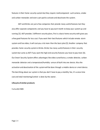 Page | I I
features in their home security system but they require multicomponent such camera, smoke
and carbon monoxide and even a pin pad to activate and deactivate the system.
ADT and Brinks are just a few companies that provide many useful features but they
also offer separate components and you have to pay each month to keep your systemup and
running [5]. ADT provides 3 different security plans, first is a basic home security with gives you
a few good features for less cost. If you want their best features which include remote alarm
system and live video, it will cost you a lot more than the basic plan [5]. Another company that
provides home security systemis Brinks. Brinks has many useful features in their security
system but same as ADT if you want the high end security features you have to pay more [6].
Our Smart Security System offers advantages like video surveillance, a smoke detector, carbon
monoxide detector and a temperature/humidity sensor all built into one device. Also the
activation and deactivation of the systemwill be done through a mobile device or smart device.
The best thing about our system is that you don’t have to pay a monthly fee, it’s a once time
cost and total monitoring/control is done by the owner.
Lifecycle of similar products
Funlux 8ch 960h
 