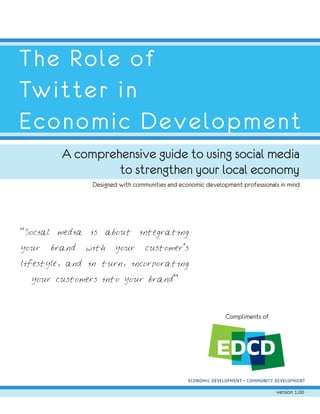 The Role of
Twitter in
Economic Development
            A comprehensive guide to using social media
                     to strengthen your local economy
                    Designed with communities and economic development professionals in mind




“Social    media   is   about       integrating

your      brand    with    your       customer’s

lifestyle, and in turn, incorporating

  your customers into your brand”




                                                                  Compliments of




                                                                                   version 1.00
 