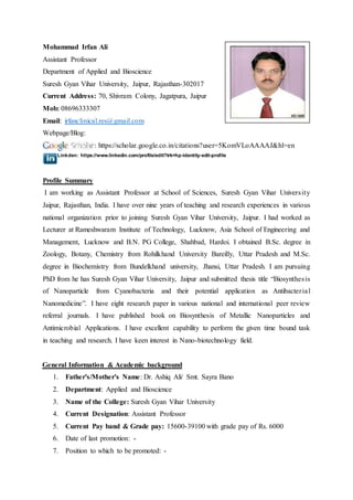 Mohammad Irfan Ali
Assistant Professor
Department of Applied and Bioscience
Suresh Gyan Vihar University, Jaipur, Rajasthan-302017
Current Address: 70, Shivram Colony, Jagatpura, Jaipur
Mob: 08696333307
Email: irfanclinical.res@gmail.com
Webpage/Blog:
: https://scholar.google.co.in/citations?user=5KomVLoAAAAJ&hl=en
Linkden: https://www.linkedin.com/profile/edit?trk=hp-identity-edit-profile
Profile Summary
I am working as Assistant Professor at School of Sciences, Suresh Gyan Vihar University
Jaipur, Rajasthan, India. I have over nine years of teaching and research experiences in various
national organization prior to joining Suresh Gyan Vihar University, Jaipur. I had worked as
Lecturer at Rameshwaram Institute of Technology, Lucknow, Asia School of Engineering and
Management, Lucknow and B.N. PG College, Shahbad, Hardoi. I obtained B.Sc. degree in
Zoology, Botany, Chemistry from Rohilkhand University Bareilly, Uttar Pradesh and M.Sc.
degree in Biochemistry from Bundelkhand university, Jhansi, Uttar Pradesh. I am pursuing
PhD from he has Suresh Gyan Vihar University, Jaipur and submitted thesis title “Biosynthesis
of Nanoparticle from Cyanobacteria and their potential application as Antibacterial
Nanomedicine”. I have eight research paper in various national and international peer review
referral journals. I have published book on Biosynthesis of Metallic Nanoparticles and
Antimicrobial Applications. I have excellent capability to perform the given time bound task
in teaching and research. I have keen interest in Nano-biotechnology field.
General Information & Academic background
1. Father's/Mother's Name: Dr. Ashiq Ali/ Smt. Sayra Bano
2. Department: Applied and Bioscience
3. Name of the College: Suresh Gyan Vihar University
4. Current Designation: Assistant Professor
5. Current Pay band & Grade pay: 15600-39100 with grade pay of Rs. 6000
6. Date of last promotion: -
7. Position to which to be promoted: -
 