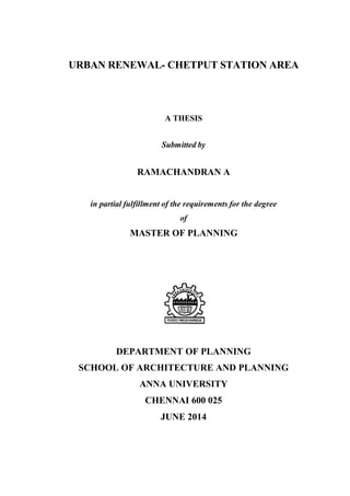 URBAN RENEWAL- CHETPUT STATION AREA
A THESIS
Submitted by
RAMACHANDRAN A
in partial fulfillment of the requirements for the degree
of
MASTER OF PLANNING
DEPARTMENT OF PLANNING
SCHOOL OF ARCHITECTURE AND PLANNING
ANNA UNIVERSITY
CHENNAI 600 025
JUNE 2014
 