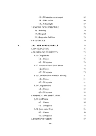 viii
5.8.3.2 Pedestrian environment 69
5.8.3.3 Bus shelter 69
5.8.3.4 street light 69
5.9 SOCIAL INFRASTRUCTURE 70
5.9.1 Housing 70
5.9.2 Hospital 70
5.9.3 Recreation facilities 70
5.10 INFERENCE 70
6. ANALYSIS AND PROPOSALS 75
6.1 INTRODUCTION 75
6.2 RESTORING ITS IDENTITY 75
6.2.1 Chetput Lake 75
6.2.1.1 Issues 76
6.2.1.2 Proposals 76
6.2.2 Modernization of Dhobi Khana 78
6.2.2.1 Issues 78
6.2.2.2 Proposals 79
6.2.3 Conservation of Historical Building 81
6.2.3.1 Issues 81
6.2.3.2 Proposals 81
6.2.4 Chetput Station 82
6.2.4.1 Issues 83
6.2.4.2 Proposals 83
6.3 PHYSICAL INRASTRUCTURE 84
6.3.1 Solid Waste 84
6.3.1.1 Issues 84
6.3.1.2 Proposals 85
6.3.2 Storm water Drain 86
6.3.2.1 Issues 86
6.3.2.2 Proposals 86
6.4 TRANSPORTATION 87
 