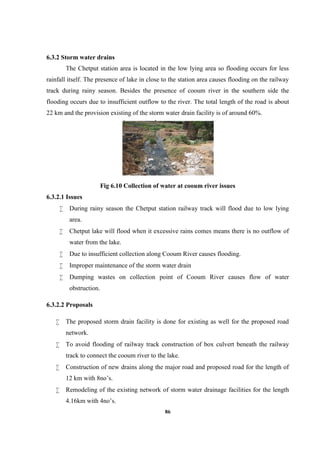 86
6.3.2 Storm water drains
The Chetput station area is located in the low lying area so flooding occurs for less
rainfall itself. The presence of lake in close to the station area causes flooding on the railway
track during rainy season. Besides the presence of cooum river in the southern side the
flooding occurs due to insufficient outflow to the river. The total length of the road is about
22 km and the provision existing of the storm water drain facility is of around 60%.
Fig 6.10 Collection of water at cooum river issues
6.3.2.1 Issues
 During rainy season the Chetput station railway track will flood due to low lying
area.
 Chetput lake will flood when it excessive rains comes means there is no outflow of
water from the lake.
 Due to insufficient collection along Cooum River causes flooding.
 Improper maintenance of the storm water drain
 Dumping wastes on collection point of Cooum River causes flow of water
obstruction.
6.3.2.2 Proposals
 The proposed storm drain facility is done for existing as well for the proposed road
network.
 To avoid flooding of railway track construction of box culvert beneath the railway
track to connect the cooum river to the lake.
 Construction of new drains along the major road and proposed road for the length of
12 km with 8no’s.
 Remodeling of the existing network of storm water drainage facilities for the length
4.16km with 4no’s.
 