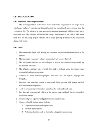 87
6.4 TRANSPORTATION
6.4.1 Roads and traffic improvements
The existing condition of the roads shows that traffic congestion on the major roads
with have a higher v/c ratio during the peak hours it has more than 1 and in normal time the
v/c is about 0.8. The sub-arterial road also carries an equal amount of vehicle for moving to
the station area. The collector and local roads carry a less amount of the vehicle. The major
road does not have any proper earmark for on street parking it creates traffic congestion
during peak hours.
6.4.1 Issues
 The major roads found high density and congested lanes due to high movement of the
vehicle.
 The four major roads carry a heavy volume their v/c is more than 0.8.
 The margins of roads are encroached upon in several sections in the major roads by
the informal activities.
 The effective carriage way of roads the road is reduced along the major roads
drastically leading to congestion.
 Absence of street furniture/signage’s: The road lack for signals, signage and
footpaths.
 Improper road sweeping results in most roads being covered with wastes and soil
which reduces driving safety.
 Lack of connectivity to the station area along the north and south side.
 Free flow of movement of vehicle to the station makes difficult due to incomplete
circulation pattern.
 Absence of grade separator and pedestrian crossing facilities.
 Absence of traffic infrastructure facilities
1. Organized on-street parking facilities
2. Junction improvement
3. Pedestrian facilities such as footpaths, safe pedestrian crossing.
 