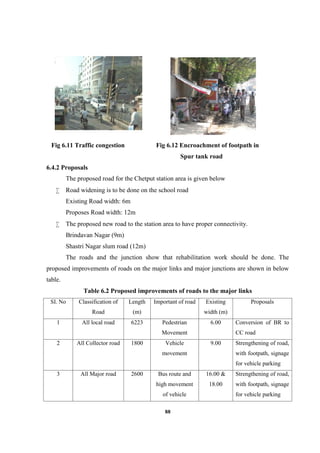 88
Fig 6.11 Traffic congestion Fig 6.12 Encroachment of footpath in
Spur tank road
6.4.2 Proposals
The proposed road for the Chetput station area is given below
 Road widening is to be done on the school road
Existing Road width: 6m
Proposes Road width: 12m
 The proposed new road to the station area to have proper connectivity.
Brindavan Nagar (9m)
Shastri Nagar slum road (12m)
The roads and the junction show that rehabilitation work should be done. The
proposed improvements of roads on the major links and major junctions are shown in below
table.
Table 6.2 Proposed improvements of roads to the major links
SI. No Classification of
Road
Length
(m)
Important of road Existing
width (m)
Proposals
1 All local road 6223 Pedestrian
Movement
6.00 Conversion of BR to
CC road
2 All Collector road 1800 Vehicle
movement
9.00 Strengthening of road,
with footpath, signage
for vehicle parking
3 All Major road 2600 Bus route and
high movement
of vehicle
16.00 &
18.00
Strengthening of road,
with footpath, signage
for vehicle parking
 