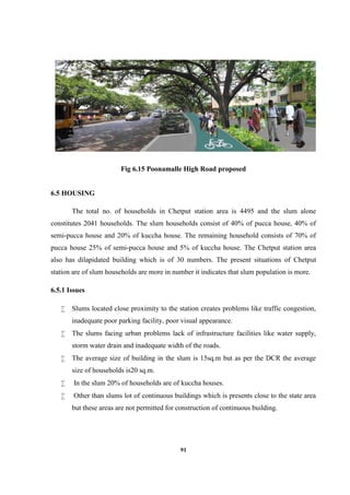 91
Fig 6.15 Poonamalle High Road proposed
6.5 HOUSING
The total no. of households in Chetput station area is 4495 and the slum alone
constitutes 2041 households. The slum households consist of 40% of pucca house, 40% of
semi-pucca house and 20% of kuccha house. The remaining household consists of 70% of
pucca house 25% of semi-pucca house and 5% of kuccha house. The Chetput station area
also has dilapidated building which is of 30 numbers. The present situations of Chetput
station are of slum households are more in number it indicates that slum population is more.
6.5.1 Issues
 Slums located close proximity to the station creates problems like traffic congestion,
inadequate poor parking facility, poor visual appearance.
 The slums facing urban problems lack of infrastructure facilities like water supply,
storm water drain and inadequate width of the roads.
 The average size of building in the slum is 15sq.m but as per the DCR the average
size of households is20 sq.m.
 In the slum 20% of households are of kuccha houses.
 Other than slums lot of continuous buildings which is presents close to the state area
but these areas are not permitted for construction of continuous building.
 