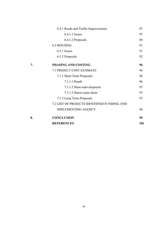 ix
6.4.1 Roads and Traffic Improvements 87
6.4.1.1 Issues 87
6.4.1.2 Proposals 88
6.5 HOUSING 91
6.5.1 Issues 91
6.5.2 Proposals 92
7. PHASING AND COSTING 96
7.1 PROJECT COST ESTIMATE 96
7.1.1 Short Term Proposals 96
7.1.1.1 Roads 96
7.1.1.2 Slum redevelopment 97
7.1.1.3 Storm water drain 97
7.1.2 Long Term Proposals 97
7.2 LIST OF PROJECTS IDENTIFIED FUNDING AND
IMPLEMENTING AGENCY 98
8. CONCLUSION 99
REFERENCES 101
 
