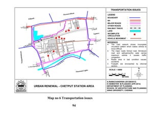 N
LEGEND
URBAN RENEWAL - CHETPUT STATION AREA
TRANSPORTATION ISSUES
:BOUNDARY
:NH
:MAJOR ROADS
:OTHER ROADS
:RAILWAY TRACK
:LAKE
A.RAMACHANDRAN (2012803012)
IV SEMESTER M.PLAN(DEC-APR 2014)
DEPARTMENT OF PLANNING
SCHOOL OF ARCHITECTURE AND PLANNING
ANNA UNIVERSITY, CHENNAI
Eye Hospital
To Beach
To Tambaram
Sathyamoorthy Salai
TVRoad
CityBabuStreet
Brindavan
Nagar
School R o a d
Club Road
Chetput Railway Station
To Ponamalle
To Beach
To Egmore
ToNungam-
bakkam
To Harrington Road
To
Egm
ore
Thousand Lights
Coovum
River
Egmore
Nungambakkam
Purasawalkam
Kilpauk
Spur Tank Road
INCOMPLETE
CIRCULATION
:
VEHICLE MOVEMENT :
0
SCALE: 1:5000
METERS
50 100 150 200 250
INFERENCE
The road network shows incomplete
circulation pattern which makes vehicle to
move difficult.
The major roads School road, Brindavan
road and sathyamoorthy salai carries
maximum vehicle it causes traffic
congestion.
Roads area in bad condition causes
accidents
Footpath are encroached by informal
sectors.
Map no 6 Transportation issues
94
 