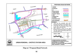 N
LEGEND
URBAN RENEWAL - CHETPUT STATION AREA
PROPOSED ROAD NETWORK
:BOUNDARY
:NH
:MAJOR ROADS
:OTHER ROADS
:RAILWAY TRACK
:LAKE
A.RAMACHANDRAN (2012803012)
IV SEMESTER M.PLAN(DEC-APR 2014)
DEPARTMENT OF PLANNING
SCHOOL OF ARCHITECTURE AND PLANNING
ANNA UNIVERSITY, CHENNAI
Eye Hospital
To Beach
To Tambaram
Sathyamoorthy Salai
TVRoad
CityBabuStreet
Brindavan
Nagar
Club Road
Chetput Railway Station
To Ponamalle
To Beach
To Egmore
ToNungam-
bakkam
To Harrington Road
To
Egm
ore
Thousand Lights
Coovum
River
Egmore
Nungambakkam
Purasawalkam
Kilpauk
Spur Tank Road
STRENGTHEN
OF ROAD
:
PROPOSED ROAD :
School R o a d
ROAD WIDENING :
0
SCALE: 1:5000
METERS
50 100 150 200 250
INFERENCE
There are two proposed road which
connects to the station on the western side.
Poonamalle high road to the station, width
of the road is 12m.Brindavan road to the
station, width of the road is 6m.
Road widening is done on two roads
Brindavan road existing width 9m, proposed
12m road. School road existing width is 6m
proposed width is 9m.
Map no 7 Proposed Road Network
95
 