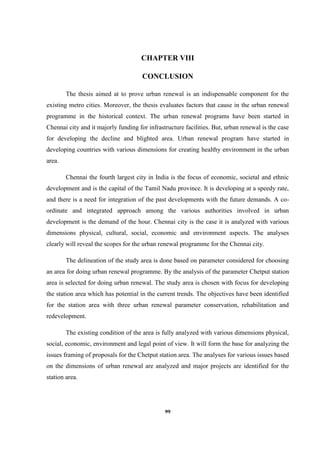 99
CHAPTER VIII
CONCLUSION
The thesis aimed at to prove urban renewal is an indispensable component for the
existing metro cities. Moreover, the thesis evaluates factors that cause in the urban renewal
programme in the historical context. The urban renewal programs have been started in
Chennai city and it majorly funding for infrastructure facilities. But, urban renewal is the case
for developing the decline and blighted area. Urban renewal program have started in
developing countries with various dimensions for creating healthy environment in the urban
area.
Chennai the fourth largest city in India is the focus of economic, societal and ethnic
development and is the capital of the Tamil Nadu province. It is developing at a speedy rate,
and there is a need for integration of the past developments with the future demands. A co-
ordinate and integrated approach among the various authorities involved in urban
development is the demand of the hour. Chennai city is the case it is analyzed with various
dimensions physical, cultural, social, economic and environment aspects. The analyses
clearly will reveal the scopes for the urban renewal programme for the Chennai city.
The delineation of the study area is done based on parameter considered for choosing
an area for doing urban renewal programme. By the analysis of the parameter Chetput station
area is selected for doing urban renewal. The study area is chosen with focus for developing
the station area which has potential in the current trends. The objectives have been identified
for the station area with three urban renewal parameter conservation, rehabilitation and
redevelopment.
The existing condition of the area is fully analyzed with various dimensions physical,
social, economic, environment and legal point of view. It will form the base for analyzing the
issues framing of proposals for the Chetput station area. The analyses for various issues based
on the dimensions of urban renewal are analyzed and major projects are identified for the
station area.
 