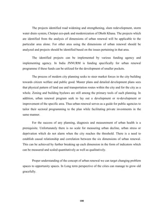 100
The projects identified road widening and strengthening, slum redevelopment, storm
water drain system, Chetput eco-park and modernization of Dhobi Khana. The projects which
are identified from the analysis of dimensions of urban renewal will be applicable to the
particular area alone. For other area using the dimensions of urban renewal should be
analyzed and projects should be identified based on the issues pertaining in that area.
The identified projects can be implemented by various funding agency and
implementing agency. In India JNNURM is funding specifically for urban renewal
programme if these funds can be utilized for the development of smaller pockets.
The process of modern city planning seeks to steer market forces in the city building
towards citizen welfare and public good. Master plans and detailed development plans sees
that physical pattern of land use and transportation routes within the city and for the city as a
whole. Zoning and building byelaws are still among the primary tools of such planning. In
addition, urban renewal program seek to lay out a development or re-development or
improvement of the specific area. Thus urban renewal serves as a guide for public agencies to
tailor their sectoral programming to the plan while facilitating private investments in the
same manner.
For the success of any planning, diagnosis and measurement of urban health is a
prerequisite. Unfortunately there is no scale for measuring urban decline, urban stress or
deprivation which do not alarm when the city reaches the threshold. There is a need to
establish causal relationship and correlation between the six dimensions of urban renewal.
This can be achieved by further breaking up each dimension in the form of indicators which
can be measured and scaled quantitatively as well as qualitatively.
Proper understanding of the concept of urban renewal we can target changing problem
spaces to opportunity spaces. In Long term perspective of the cities can manage to grow old
gracefully.
 