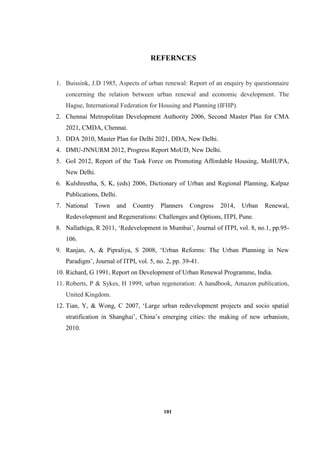 101
REFERNCES
1. Buissink, J.D 1985, Aspects of urban renewal: Report of an enquiry by questionnaire
concerning the relation between urban renewal and economic development. The
Hague, International Federation for Housing and Planning (IFHP).
2. Chennai Metropolitan Development Authority 2006, Second Master Plan for CMA
2021, CMDA, Chennai.
3. DDA 2010, Master Plan for Delhi 2021, DDA, New Delhi.
4. DMU-JNNURM 2012, Progress Report MoUD, New Delhi.
5. GoI 2012, Report of the Task Force on Promoting Affordable Housing, MoHUPA,
New Delhi.
6. Kulshrestha, S, K, (eds) 2006, Dictionary of Urban and Regional Planning, Kalpaz
Publications, Delhi.
7. National Town and Country Planners Congress 2014, Urban Renewal,
Redevelopment and Regenerations: Challenges and Options, ITPI, Pune.
8. Nallathiga, R 2011, ‘Redevelopment in Mumbai’, Journal of ITPI, vol. 8, no.1, pp.95-
106.
9. Ranjan, A, & Pipraliya, S 2008, ‘Urban Reforms: The Urban Planning in New
Paradigm’, Journal of ITPI, vol. 5, no. 2, pp. 39-41.
10. Richard, G 1991, Report on Development of Urban Renewal Programme, India.
11. Roberts, P & Sykes, H 1999, urban regeneration: A handbook, Amazon publication,
United Kingdom.
12. Tian, Y, & Wong, C 2007, ‘Large urban redevelopment projects and socio spatial
stratification in Shanghai’, China’s emerging cities: the making of new urbanism,
2010.
 
