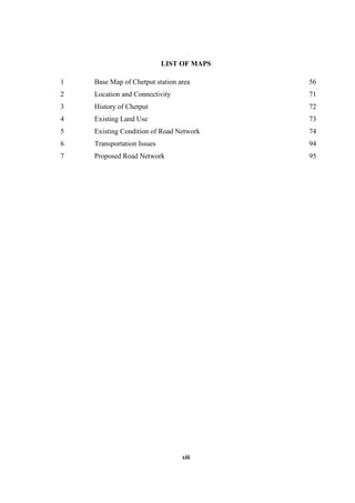 xiii
LIST OF MAPS
1 Base Map of Chetput station area 56
2 Location and Connectivity 71
3 History of Chetput 72
4 Existing Land Use 73
5 Existing Condition of Road Network 74
6 Transportation Issues 94
7 Proposed Road Network 95
 