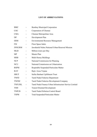 xiv
LIST OF ABBREVIATIONS
BMC - Bombay Municipal Corporation
COC - Corporation of Chennai
CMA - Chennai Metropolitan Area
DP - Development Plan
ERM - Environmental Resource Management
FSI - Floor Space Index
JNNURM - Jawaharlal Nehru National Urban Renewal Mission
MLD - Million Liters per Day
MP - Master Plan
MSB - Multi-Storey Buildings
NCP - National Commission for Planning
NCU - National Commission on Urbanization
RSPM - Respirable Suspended Particulate Matter
RAY - Rajiv Awas Yojana
SBUT - Saifee Burhani Upliftment Trust
TNFD - Tamil Nadu Fisheries Department
TNFDC - Tamil Nadu Fisheries Development Company
TNFUISL - Tamil Nadu Finance Urban Infrastructure Service Limited
TOD - Transit Oriented Development
TNPCB - Tamil Nadu Pollution Control Board
TSPM - Total Suspended Particulate Matter
 
